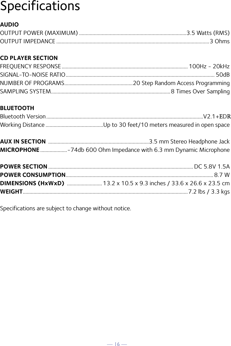 — 16 —SpecificationsAUDIOOUTPUT POWER (MAXIMUM) ................................................................................3.5 Watts (RMS)OUTPUT IMPEDANCE ..................................................................................................................3 OhmsCD PLAYER SECTIONFREQUENCY RESPONSE .............................................................................................. 100Hz - 20kHzSIGNAL-TO-NOISE RATIO ............................................................................................................... 50dBNUMBER OF PROGRAMS ...................................................20 Step Random Access ProgrammingSAMPLING SYSTEM.........................................................................................8 Times Over SamplingBLUETOOTHBluetooth Version .....................................................................................................................V2.1+EDRWorking Distance ...........................................Up to 30 feet/10 meters measured in open spaceAUX IN SECTION  ...........................................................................3.5 mm Stereo Headphone JackMICROPHONE ....................-74db 600 Ohm Impedance with 6.3 mm Dynamic MicrophonePOWER SECTION ............................................................................................................ DC 5.8V 1.5APOWER CONSUMPTION .............................................................................................................. 8.7 WDIMENSIONS (HxWxD)  .......................... 13.2 x 10.5 x 9.3 inches / 33.6 x 26.6 x 23.5 cmWEIGHT ...........................................................................................................................7.2 lbs / 3.3 kgsSpecifications are subject to change without notice.