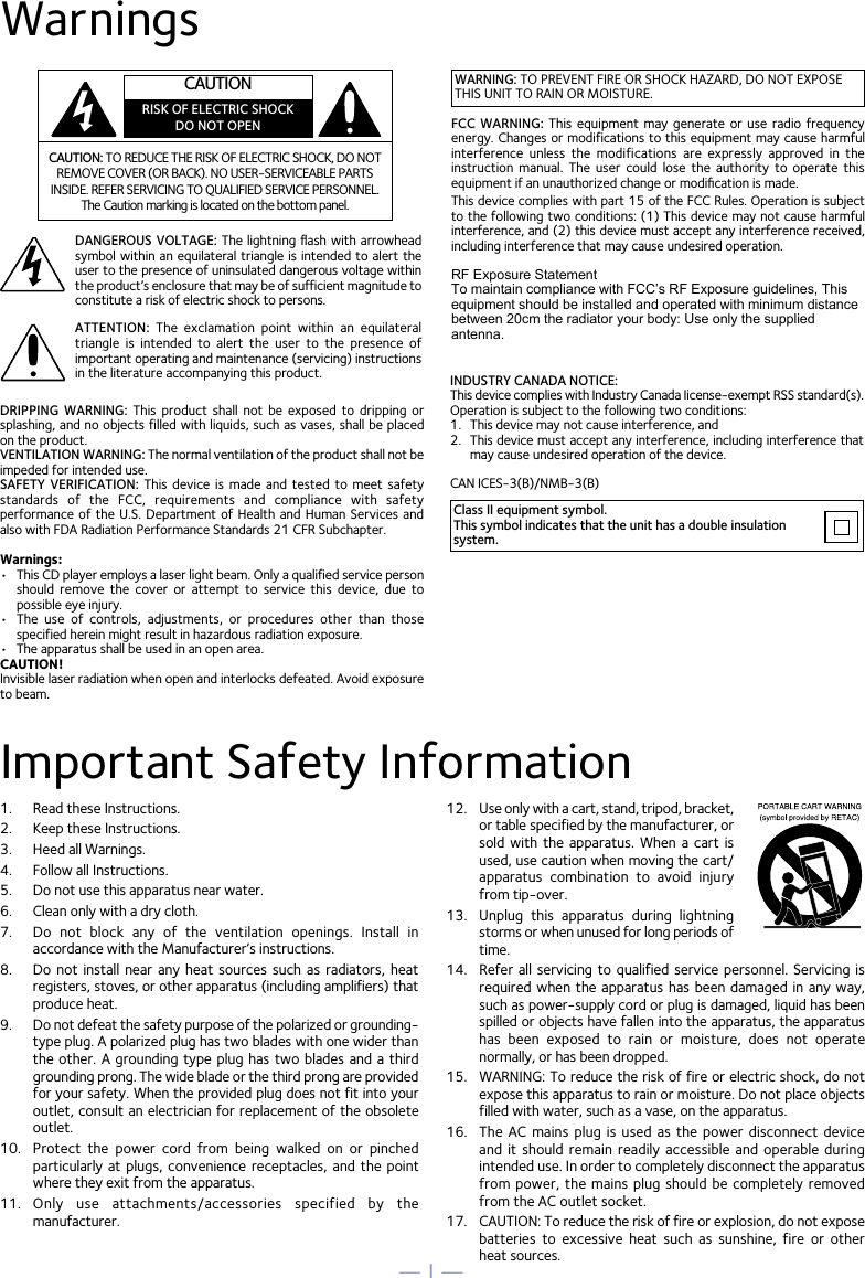 — 1 —WarningsCAUTION: TO REDUCE THE RISK OF ELECTRIC SHOCK, DO NOT REMOVE COVER (OR BACK). NO USER-SERVICEABLE PARTS INSIDE. REFER SERVICING TO QUALIFIED SERVICE PERSONNEL. The Caution marking is located on the bottom panel.DANGEROUS VOLTAGE: The  lightning ﬂash with  arrowhead symbol within an equilateral  triangle is intended to alert the user to the presence of uninsulated dangerous voltage within the product’s enclosure that may be of sufficient magnitude to constitute a risk of electric shock to persons.Class II equipment symbol.This symbol indicates that the unit has a double insulation system.WARNING: TO PREVENT FIRE OR SHOCK HAZARD, DO NOT EXPOSE THIS UNIT TO RAIN OR MOISTURE.ATTENTION:  The  exclamation  point  within  an  equilateral triangle  is  intended  to  alert  the  user  to  the  presence  of important operating and maintenance (servicing) instructions in the literature accompanying this product.FCC  WARNING:  This  equipment may generate  or  use radio  frequency energy. Changes or modifications to this equipment may cause harmful interference  unless  the  modifications  are  expressly  approved  in  the instruction  manual. The  user  could  lose  the  authority  to  operate  this equipment if an unauthorized change or modiﬁcation is made.This device complies with part 15 of the FCC Rules. Operation is subject to the following two conditions: (1) This device may not cause harmful interference, and (2) this device must accept any interference received, including interference that may cause undesired operation.INDUSTRY CANADA NOTICE:This device complies with Industry Canada Iicense-exempt RSS standard(s). Operation is subject to the following two conditions: 1.  This device may not cause interference, and 2.  This device must accept any interference, including interference that may cause undesired operation of the device.DRIPPING  WARNING:  This  product  shall not  be exposed  to  dripping  or splashing, and no objects filled with liquids, such as vases, shall be placed on the product.VENTILATION WARNING: The normal ventilation of the product shall not be impeded for intended use.SAFETY  VERIFICATION:  This device  is  made  and tested  to  meet safety standards  of  the  FCC,  requirements  and  compliance  with  safety performance of the  U.S.  Department of Health and  Human  Services and also with FDA Radiation Performance Standards 21 CFR Subchapter.Warnings:•  This CD player employs a laser light beam. Only a qualified service person should  remove  the  cover  or  attempt  to  service  this  device,  due  to possible eye injury.• The  use  of  controls,  adjustments,  or  procedures  other  than  thosespecified herein might result in hazardous radiation exposure.•  The apparatus shall be used in an open area.CAUTION!Invisible laser radiation when open and interlocks defeated. Avoid exposure to beam.RF Exposure StatementTo maintain compliance with FCC’s RF Exposure guidelines, This equipment should be installed and operated with minimum distance between 20cm the radiator your body: Use only the supplied antenna.Important Safety Information1.  Read these Instructions.2.  Keep these Instructions.3.  Heed all Warnings.4.  Follow all Instructions.5.  Do not use this apparatus near water.6.  Clean only with a dry cloth.7.  Do  not  block  any  of  the  ventilation  openings.  Install  in accordance with the Manufacturer’s instructions.8. Do  not  install near  any  heat sources  such  as radiators,  heat registers, stoves, or other apparatus (including amplifiers) that produce heat.9. Do not defeat the safety purpose of the polarized or grounding-type plug. A polarized plug has two blades with one wider than the other. A grounding type  plug  has  two  blades and a third grounding prong. The wide blade or the third prong are provided for your safety. When the provided plug does not fit into your outlet, consult an electrician for replacement of the obsolete outlet.10.  Protect  the  power  cord  from  being  walked  on  or  pinched particularly at  plugs,  convenience  receptacles,  and  the  pointwhere they exit from the apparatus.11.  Only  use  attachments/accessories  specified  by  the manufacturer.12.  Use only with a cart, stand, tripod, bracket,or table specified by the manufacturer, or sold  with  the  apparatus.  When  a  cart  is used, use caution when moving the cart/apparatus  combination  to  avoid  injury from tip-over.13.  Unplug  this  apparatus  during  lightning storms or when unused for long periods of time.14.  Refer all  servicing  to qualified  service  personnel.  Servicing is required when the  apparatus  has  been  damaged in any  way, such as power-supply cord or plug is damaged, liquid has been spilled or objects have fallen into the apparatus, the apparatus has  been  exposed  to  rain  or  moisture,  does  not  operate normally, or has been dropped.15.  WARNING: To reduce the risk of fire or electric shock, do not expose this apparatus to rain or moisture. Do not place objects filled with water, such as a vase, on the apparatus.16.  The  AC  mains  plug  is  used  as  the  power  disconnect  device and  it  should  remain  readily  accessible  and  operable  during intended use. In order to completely disconnect the apparatus from power, the  mains  plug  should be  completely  removed from the AC outlet socket.17.  CAUTION: To reduce the risk of fire or explosion, do not expose batteries  to  excessive  heat  such  as  sunshine,  fire  or  other  heat sources.CAN ICES-3(B)/NMB-3(B)CAUTIONRISK OF ELECTRIC SHOCKDO NOT OPEN