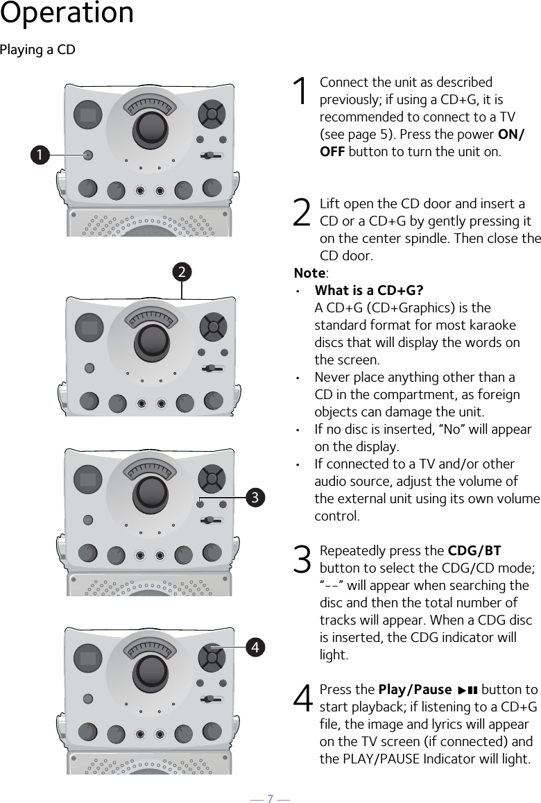 — 7 —OperationPlaying a CD1 Connect the unit as described previously; if using a CD+G, it is recommended to connect to a TV (see page 5). Press the power ON/OFF button to turn the unit on.  2  Lift open the CD door and insert a CD or a CD+G by gently pressing it on the center spindle. Then close the CD door. Note: •  What is a CD+G?  A CD+G (CD+Graphics) is the standard format for most karaoke discs that will display the words on the screen.•  Never place anything other than a CD in the compartment, as foreign objects can damage the unit.•  If no disc is inserted, “No” will appear on the display.•   If connected to a TV and/or other audio source, adjust the volume of the external unit using its own volume control.3  Repeatedly press the CDG/BT button to select the CDG/CD mode; “--” will appear when searching the disc and then the total number of tracks will appear. When a CDG disc is inserted, the CDG indicator will light.4 Press the Play/Pause   button to start playback; if listening to a CD+G file, the image and lyrics will appear on the TV screen (if connected) and the PLAY/PAUSE Indicator will light.1234