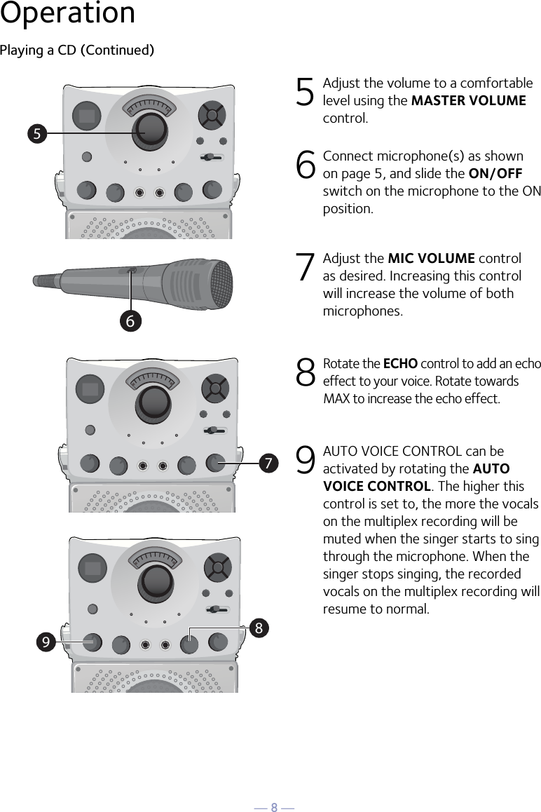 — 8 —57986OperationPlaying a CD (Continued)5 Adjust the volume to a comfortable level using the MASTER VOLUME control.    6  Connect microphone(s) as shown on page 5, and slide the ON/OFF switch on the microphone to the ON position.7  Adjust the MIC VOLUME control as desired. Increasing this control will increase the volume of both microphones.8  Rotate the ECHO control to add an echo effect to your voice. Rotate towards MAX to increase the echo effect.9  AUTO VOICE CONTROL can be activated by rotating the AUTO VOICE CONTROL. The higher this control is set to, the more the vocals on the multiplex recording will be muted when the singer starts to sing through the microphone. When the singer stops singing, the recorded vocals on the multiplex recording will resume to normal.