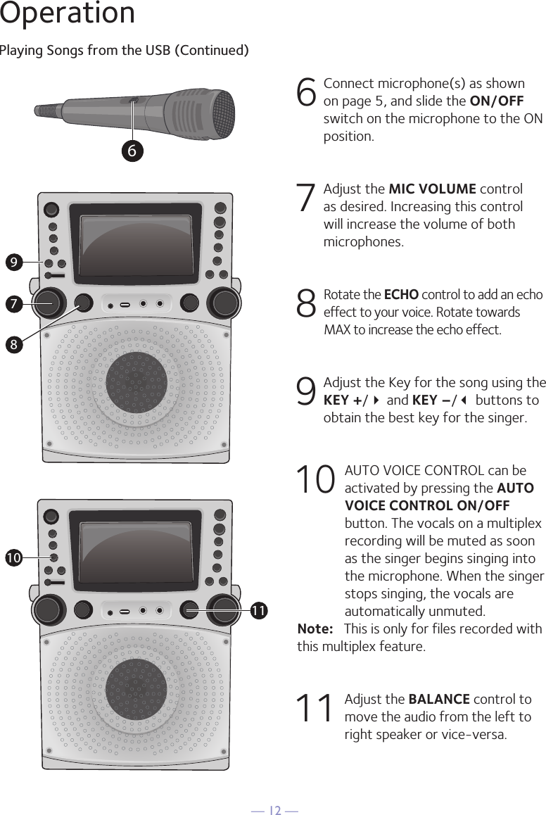 — 12 —OperationPlaying Songs from the USB (Continued)6  Connect microphone(s) as shown on page 5, and slide the ON/OFF switch on the microphone to the ON position.7  Adjust the MIC VOLUME control as desired. Increasing this control will increase the volume of both microphones.8  Rotate the ECHO control to add an echo effect to your voice. Rotate towards MAX to increase the echo effect.9  Adjust the Key for the song using the KEY +/ and KEY –/ buttons to obtain the best key for the singer.10 AUTO VOICE CONTROL can be activated by pressing the AUTO VOICE CONTROL ON/OFF button. The vocals on a multiplex recording will be muted as soon as the singer begins singing into the microphone. When the singer stops singing, the vocals are automatically unmuted.Note:   This is only for files recorded with this multiplex feature.11  Adjust the BALANCE control to move the audio from the left to right speaker or vice-versa.67891011