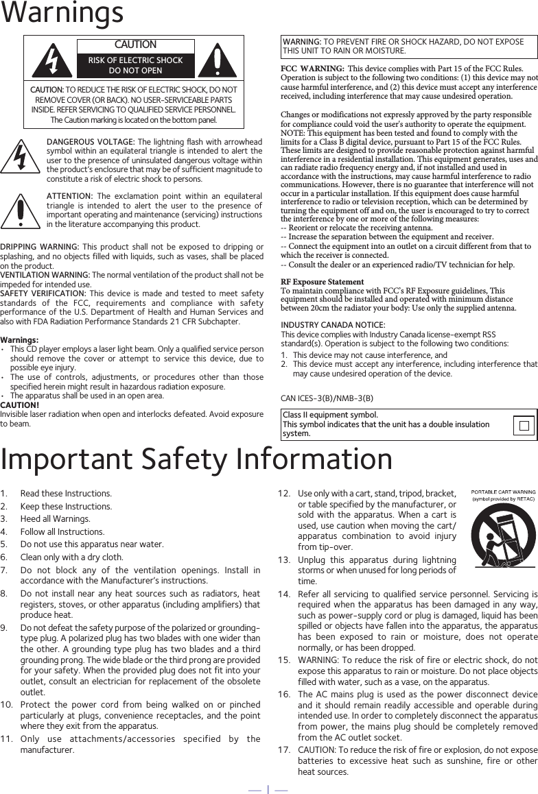 — 1 —WarningsImportant Safety Information1.  Read these Instructions.2.  Keep these Instructions.3.  Heed all Warnings.4.  Follow all Instructions.5.  Do not use this apparatus near water.6.  Clean only with a dry cloth.7.  Do  not  block  any  of  the  ventilation  openings.  Install  in accordance with the Manufacturer’s instructions.8. Do  not install near  any  heat  sources  such  as  radiators,  heat registers, stoves, or other apparatus (including amplifiers) that produce heat.9. Do not defeat the safety purpose of the polarized or grounding-type plug. A polarized plug has two blades with one wider than the other. A grounding type  plug  has  two  blades  and a third grounding prong. The wide blade or the third prong are provided for your safety. When the provided plug does not fit into your outlet, consult an electrician for replacement of the obsolete outlet.10.  Protect  the  power  cord  from  being  walked  on  or  pinched particularly at  plugs,  convenience  receptacles,  and  the  point where they exit from the apparatus.11.  Only  use  attachments/accessories  specified  by  the manufacturer.12. Use only with a cart, stand, tripod, bracket,or table specified by the manufacturer, or sold  with  the  apparatus.  When  a  cart  is used, use caution when moving the cart/apparatus  combination  to  avoid  injury from tip-over.13.  Unplug  this  apparatus  during  lightning storms or when unused for long periods of time.14.  Refer all servicing  to  qualified service personnel.  Servicing  is required when the apparatus  has  been  damaged in any way, such as power-supply cord or plug is damaged, liquid has been spilled or objects have fallen into the apparatus, the apparatus has  been  exposed  to  rain  or  moisture,  does  not  operate normally, or has been dropped.15.  WARNING: To reduce the risk of fire or electric shock, do not expose this apparatus to rain or moisture. Do not place objects filled with water, such as a vase, on the apparatus.16.  The  AC  mains  plug  is  used  as  the  power  disconnect  device and  it  should  remain  readily  accessible  and  operable  during intended use. In order to completely disconnect the apparatus from power, the  mains  plug  should be  completely  removed from the AC outlet socket.17.  CAUTION: To reduce the risk of fire or explosion, do not expose batteries  to  excessive  heat  such  as  sunshine,  fire  or  other  heat sources.CAUTION: TO REDUCE THE RISK OF ELECTRIC SHOCK, DO NOT REMOVE COVER (OR BACK). NO USER-SERVICEABLE PARTS INSIDE. REFER SERVICING TO QUALIFIED SERVICE PERSONNEL. The Caution marking is located on the bottom panel.DANGEROUS VOLTAGE: The  lightning ﬂash with arrowhead symbol within an equilateral  triangle is intended to alert the user to the presence of uninsulated dangerous voltage within the product’s enclosure that may be of sufficient magnitude to constitute a risk of electric shock to persons.Class II equipment symbol.This symbol indicates that the unit has a double insulation system.WARNING: TO PREVENT FIRE OR SHOCK HAZARD, DO NOT EXPOSE THIS UNIT TO RAIN OR MOISTURE.ATTENTION:  The  exclamation  point  within  an  equilateral triangle  is  intended  to  alert  the  user  to  the  presence  of important operating and maintenance (servicing) instructions in the literature accompanying this product.1.  This device may not cause interference, and 2.  This device must accept any interference, including interference that may cause undesired operation of the device.DRIPPING  WARNING:  This  product  shall  not  be  exposed  to  dripping  or splashing, and no objects filled with liquids, such as vases, shall be placed on the product.VENTILATION WARNING: The normal ventilation of the product shall not be impeded for intended use.SAFETY  VERIFICATION:  This  device  is  made  and  tested  to  meet  safety standards  of  the  FCC,  requirements  and  compliance  with  safety performance of the  U.S.  Department of Health and  Human  Services and also with FDA Radiation Performance Standards 21 CFR Subchapter.Warnings:•  This CD player employs a laser light beam. Only a qualified service person should  remove  the  cover  or  attempt  to  service  this  device,  due  to possible eye injury.•The  use  of  controls,  adjustments,  or  procedures  other  than  thosespecified herein might result in hazardous radiation exposure.•  The apparatus shall be used in an open area.CAUTION!Invisible laser radiation when open and interlocks defeated. Avoid exposure to beam.FCC  WARNING: This device complies with Part 15 of the FCC Rules. Operation is subject to the following two conditions: (1) this device may not cause harmful interference, and (2) this device must accept any interference received, including interference that may cause undesired operation.Changes or modifications not expressly approved by the party responsible for compliance could void the user&apos;s authority to operate the equipment.NOTE: This equipment has been tested and found to comply with the limits for a Class B digital device, pursuant to Part 15 of the FCC Rules. These limits are designed to provide reasonable protection against harmful interference in a residential installation. This equipment generates, uses and can radiate radio frequency energy and, if not installed and used in accordance with the instructions, may cause harmful interference to radio communications. However, there is no guarantee that interference will not occur in a particular installation. If this equipment does cause harmful interference to radio or television reception, which can be determined by turning the equipment off and on, the user is encouraged to try to correct the interference by one or more of the following measures:-- Reorient or relocate the receiving antenna.-- Increase the separation between the equipment and receiver.-- Connect the equipment into an outlet on a circuit different from that to which the receiver is connected.-- Consult the dealer or an experienced radio/TV technician for help.RF Exposure StatementTo maintain compliance with FCCs RF Exposure guidelines, This equipment should be installed and operated with minimum distance between 2cm the radiator your body: se only the supplied antenna.INDUSTRY CANADA NOTICE:This device complies with Industry Canada Iicense-exempt RSS standard(s). Operation is subject to the following two conditions: CAN ICES-3(B)/NMB-3(B)CAUTIONRISK OF ELECTRIC SHOCKDO NOT OPEN