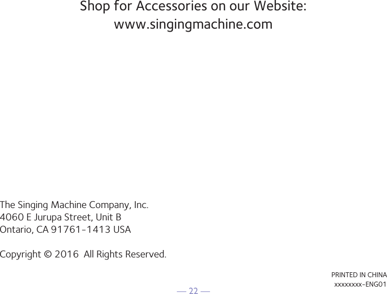 — 22 —Shop for Accessories on our Website: www.singingmachine.comThe Singing Machine Company, Inc.4060 E Jurupa Street, Unit BOntario, CA 91761-1413 USACopyright © 2016  All Rights Reserved.PRINTED IN CHINAxxxxxxxx-ENG01