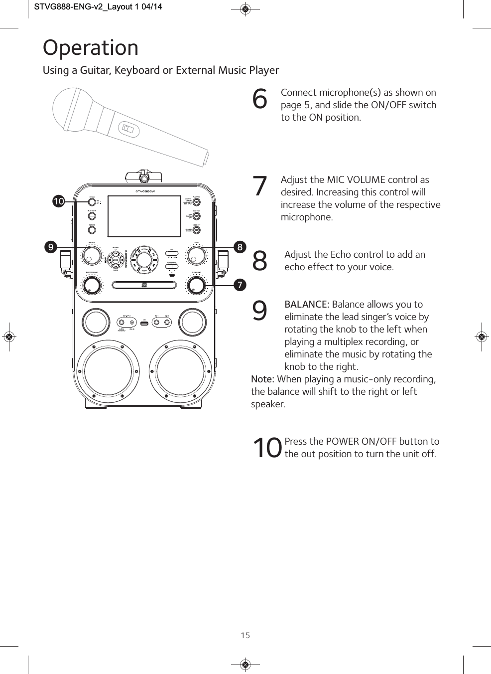 15Operation6Connect microphone(s) as shown onpage 5, and slide the ON/OFF switchto the ON position.7Adjust the MIC VOLUME control asdesired. Increasing this control willincrease the volume of the respectivemicrophone. 8Adjust the Echo control to add anecho effect to your voice.9BALANCE: Balance allows you toeliminate the lead singer’s voice byrotating the knob to the left whenplaying a multiplex recording, oreliminate the music by rotating theknob to the right.Note: When playing a music-only recording,the balance will shift to the right or leftspeaker.10 Press the POWER ON/OFF button tothe out position to turn the unit off.Using a Guitar, Keyboard or External Music PlayeratVWXMENUCDG/USBPALY/PAUSE/ENTERSTVG888-ENG-v2_Layout 1 04/14  