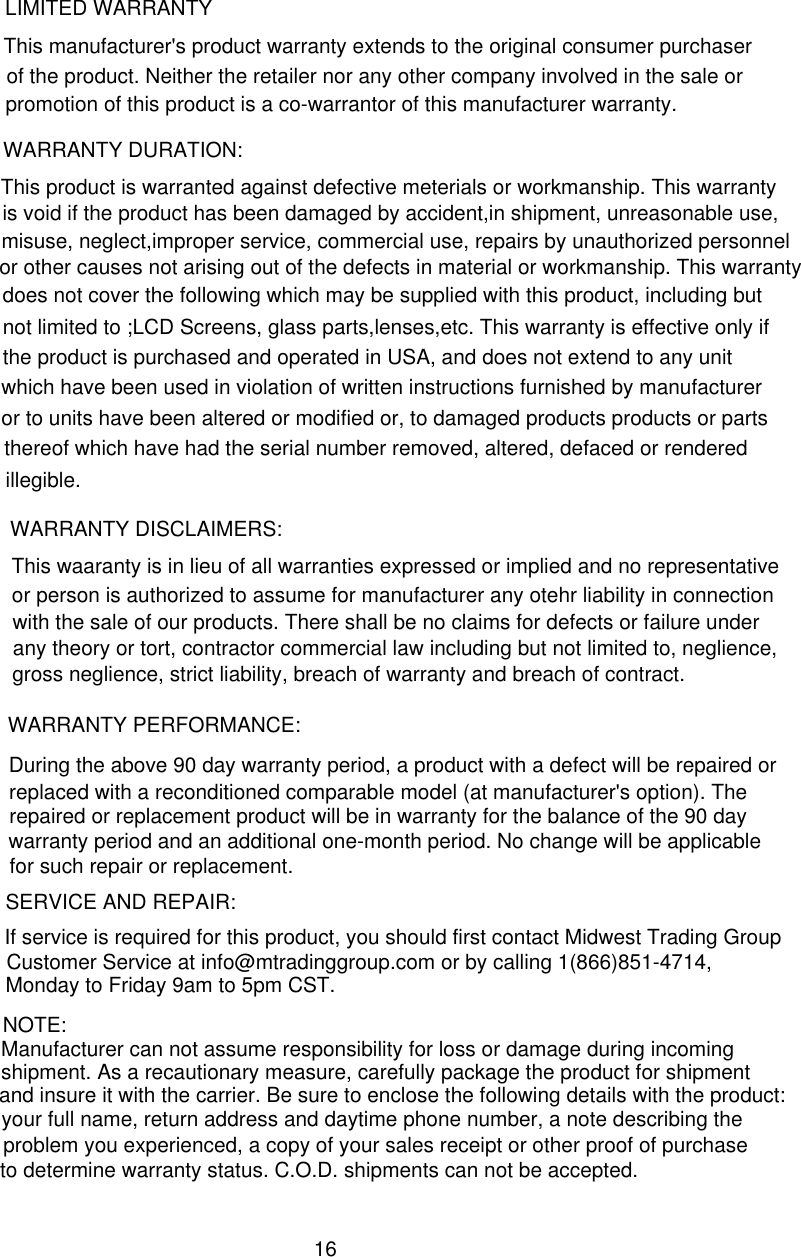 LIMITED WARRANTYThis manufacturer&apos;s product warranty extends to the original consumer purchaser of the product. Neither the retailer nor any other company involved in the sale or promotion of this product is a co-warrantor of this manufacturer warranty.WARRANTY DURATION:This product is warranted against defective meterials or workmanship. This warranty is void if the product has been damaged by accident,in shipment, unreasonable use, misuse, neglect,improper service, commercial use, repairs by unauthorized personnel or other causes not arising out of the defects in material or workmanship. This warranty does not cover the following which may be supplied with this product, including but not limited to ;LCD Screens, glass parts,lenses,etc. This warranty is effective only if the product is purchased and operated in USA, and does not extend to any unitwhich have been used in violation of written instructions furnished by manufacturer  or to units have been altered or modified or, to damaged products products or parts thereof which have had the serial number removed, altered, defaced or rendered illegible. This waaranty is in lieu of all warranties expressed or implied and no representative WARRANTY DISCLAIMERS: or person is authorized to assume for manufacturer any otehr liability in connection  with the sale of our products. There shall be no claims for defects or failure under any theory or tort, contractor commercial law including but not limited to, neglience, gross neglience, strict liability, breach of warranty and breach of contract.During the above 90 day warranty period, a product with a defect will be repaired orreplaced with a reconditioned comparable model (at manufacturer&apos;s option). TheWARRANTY PERFORMANCE:If service is required for this product, you should first contact Midwest Trading Group repaired or replacement product will be in warranty for the balance of the 90 daywarranty period and an additional one-month period. No change will be applicable for such repair or replacement.NOTE:Customer Service at info@mtradinggroup.com or by calling 1(866)851-4714,Manufacturer can not assume responsibility for loss or damage during incomingMonday to Friday 9am to 5pm CST.SERVICE AND REPAIR: problem you experienced, a copy of your sales receipt or other proof of purchaseshipment. As a recautionary measure, carefully package the product for shipmentand insure it with the carrier. Be sure to enclose the following details with the product:your full name, return address and daytime phone number, a note describing the to determine warranty status. C.O.D. shipments can not be accepted.16