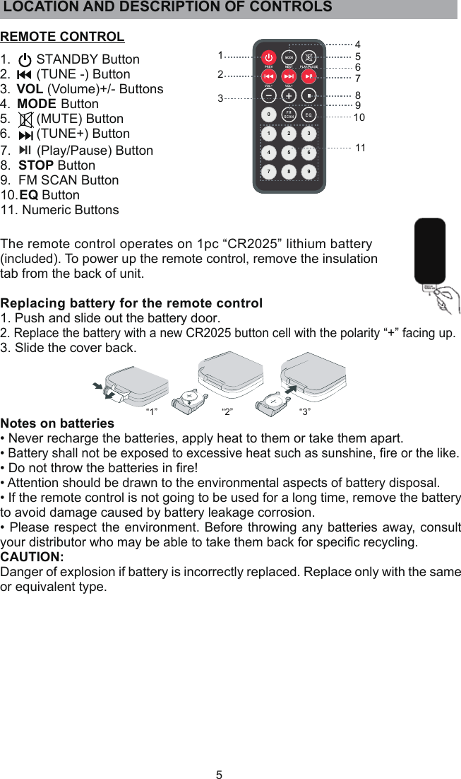 5REMOTE CONTROL1.       STANDBY Button2.       (TUNE -) Button3.  VOL (Volume)+/- Buttons4.  MODE Button5.       (MUTE) Button6.       (TUNE+) Button7.       (Play/Pause) Button8.  STOP Button9.  FM SCAN Button10. EQ Button11. Numeric ButtonsMODE1 2 36985470SCA NFMPRE V NEX T PLAY/PA USEVOL +VOL-1234567891011E Q“1” “2” “3”The remote control operates on 1pc “CR2025” lithium battery (included). To power up the remote control, remove the insulation tab from the back of unit. Replacing battery for the remote control1. Push and slide out the battery door.2. Replace the battery with a new CR2025 button cell with the polarity “+” facing up.3. Slide the cover back.Notes on batteries• Never recharge the batteries, apply heat to them or take them apart.• Battery shall not be exposed to excessive heat such as sunshine, ﬁre or the like.• Do not throw the batteries in ﬁre!• Attention should be drawn to the environmental aspects of battery disposal.• If the remote control is not going to be used for a long time, remove the battery to avoid damage caused by battery leakage corrosion. • Please respect the environment. Before throwing any batteries away, consult your distributor who may be able to take them back for speciﬁc recycling.CAUTION:Danger of explosion if battery is incorrectly replaced. Replace only with the same or equivalent type.LOCATION AND DESCRIPTION OF CONTROLS