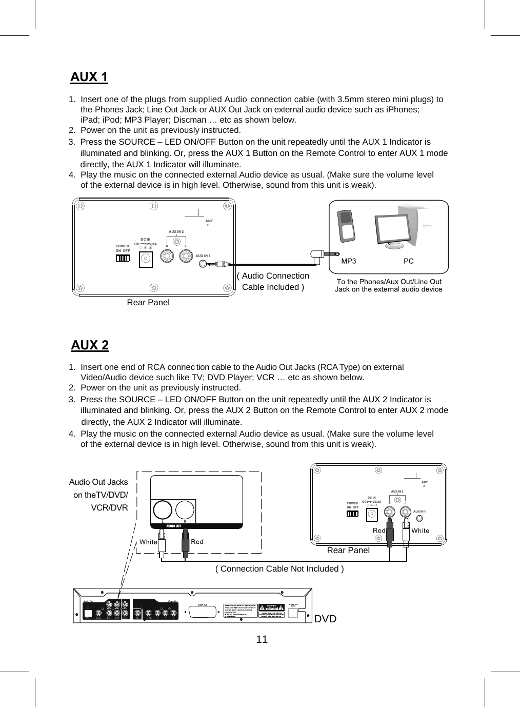  1. Insert one of the plugs from supplied Audio connection cable (with 3.5mm stereo mini plugs) tothe Phones Jack; Line Out Jack or AUX Out Jack on external audio device such as iPhones;iPad; iPod; MP3 Player; Discman … etc as shown below.2. Power on the unit as previously instructed.4. Play the music on the connected external Audio device as usual. (Make sure the volume levelof the external device is in high level. Otherwise, sound from this unit is weak).1. Insert one end of RCA connection cable to the Audio Out Jacks (RCA Type) on externalVideo/Audio device such like TV; DVD Player; VCR … etc as shown below.2. Power on the unit as previously instructed.4. Play the music on the connected external Audio device as usual. (Make sure the volume levelof the external device is in high level. Otherwise, sound from this unit is weak).POWERON  OFFAU X IN 1AU X IN 2RLDC I N DC      12V,2 AANTRear Panel POWERON  OFFAUX IN 1AUX IN 2RLDC I N DC      12V,2AANT( Connection Cable Not Included )Rear Panel DVD( Audio Connection Cable Included )11$8; $8; 3. Press the SOURCE – LED ON/OFF Button on the unit repeatedly until the AUX 1 Indicator isilluminated and blinking. Or, press the AUX 1 Button on the Remote Control to enter AUX 1 modedirectly, the AUX 1 Indicator will illuminate.3. Press the SOURCE – LED ON/OFF Button on the unit repeatedly until the AUX 2 Indicator isilluminated and blinking. Or, press the AUX 2 Button on the Remote Control to enter AUX 2 modedirectly, the AUX 2 Indicator will illuminate.
