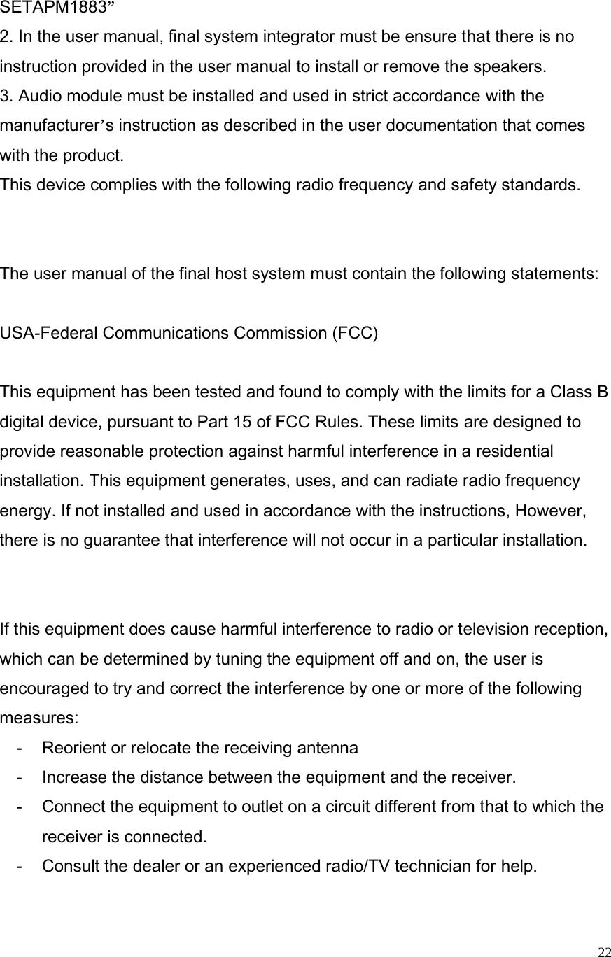  22SETAPM1883”  2. In the user manual, final system integrator must be ensure that there is no instruction provided in the user manual to install or remove the speakers. 3. Audio module must be installed and used in strict accordance with the manufacturer’s instruction as described in the user documentation that comes with the product.     This device complies with the following radio frequency and safety standards.   The user manual of the final host system must contain the following statements:  USA-Federal Communications Commission (FCC)  This equipment has been tested and found to comply with the limits for a Class B digital device, pursuant to Part 15 of FCC Rules. These limits are designed to provide reasonable protection against harmful interference in a residential installation. This equipment generates, uses, and can radiate radio frequency energy. If not installed and used in accordance with the instructions, However, there is no guarantee that interference will not occur in a particular installation.   If this equipment does cause harmful interference to radio or television reception, which can be determined by tuning the equipment off and on, the user is encouraged to try and correct the interference by one or more of the following measures: -  Reorient or relocate the receiving antenna -  Increase the distance between the equipment and the receiver. -  Connect the equipment to outlet on a circuit different from that to which the receiver is connected. -  Consult the dealer or an experienced radio/TV technician for help. 