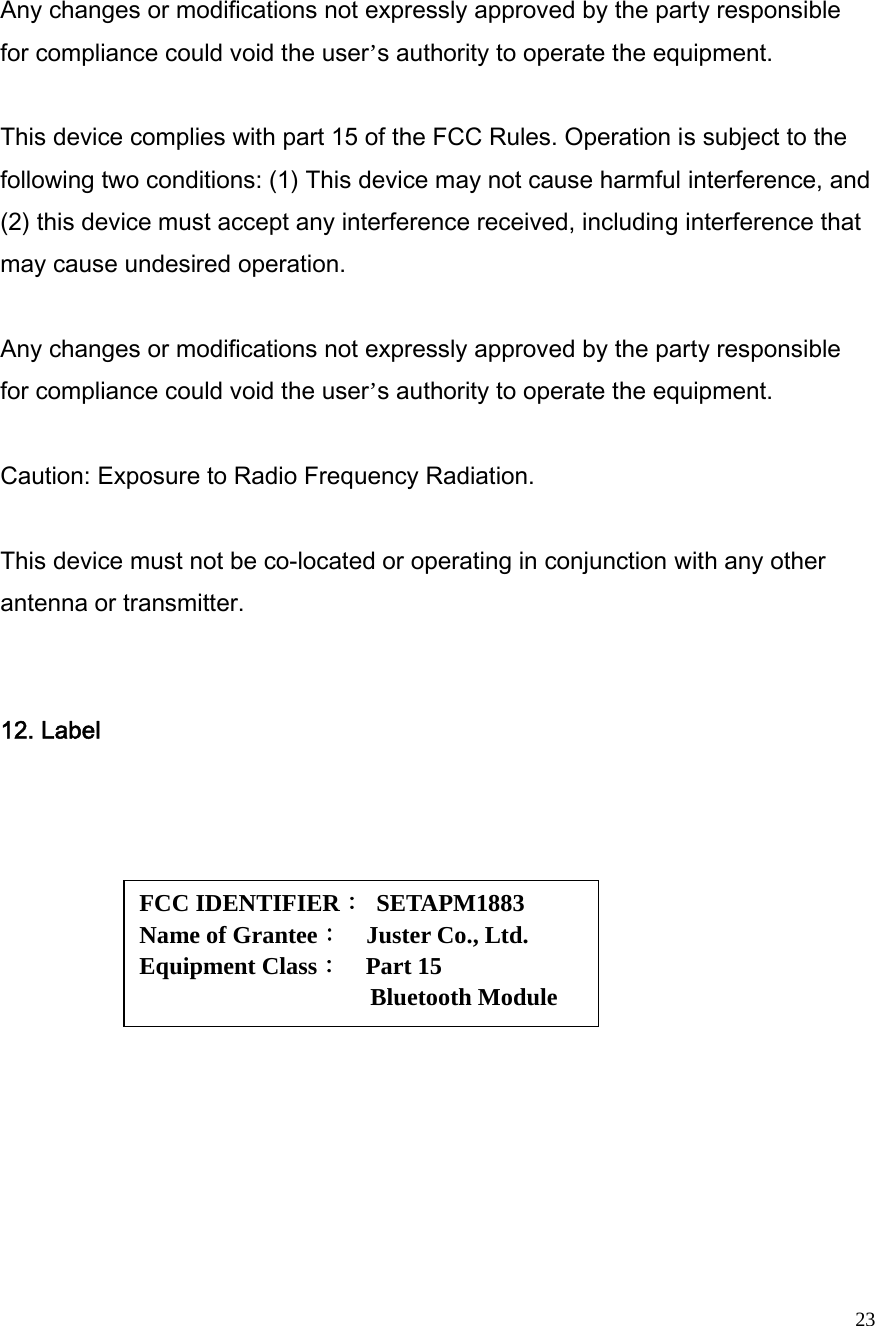  23 Any changes or modifications not expressly approved by the party responsible for compliance could void the user’s authority to operate the equipment.  This device complies with part 15 of the FCC Rules. Operation is subject to the following two conditions: (1) This device may not cause harmful interference, and (2) this device must accept any interference received, including interference that may cause undesired operation.  Any changes or modifications not expressly approved by the party responsible for compliance could void the user’s authority to operate the equipment.  Caution: Exposure to Radio Frequency Radiation.  This device must not be co-located or operating in conjunction with any other antenna or transmitter.    12. Label   FCC IDENTIFIER： SETAPM1883 Name of Grantee：  Juster Co., Ltd. Equipment Class：  Part 15   Bluetooth Module 