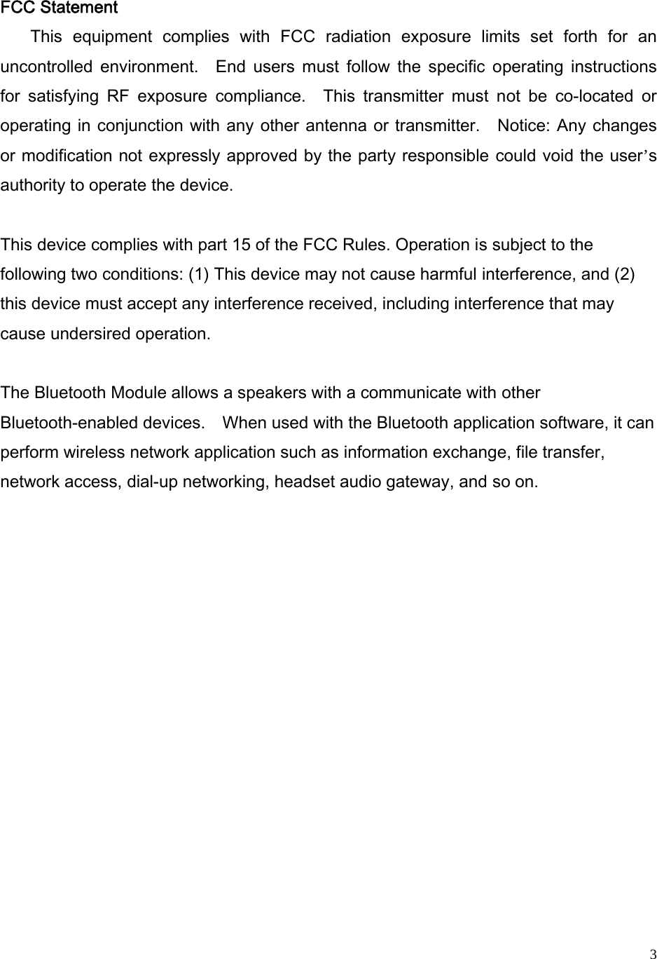   3FCC Statement This  equipment  complies  with  FCC  radiation  exposure  limits  set  forth  for  an uncontrolled  environment.    End  users  must  follow  the  specific  operating  instructions for  satisfying  RF  exposure  compliance.    This  transmitter  must  not  be  co-located  or operating in conjunction with any other antenna or transmitter.    Notice: Any changes or modification not expressly approved by the party responsible could void the user’s authority to operate the device.  This device complies with part 15 of the FCC Rules. Operation is subject to the following two conditions: (1) This device may not cause harmful interference, and (2) this device must accept any interference received, including interference that may cause undersired operation.  The Bluetooth Module allows a speakers with a communicate with other Bluetooth-enabled devices.    When used with the Bluetooth application software, it can perform wireless network application such as information exchange, file transfer, network access, dial-up networking, headset audio gateway, and so on.              