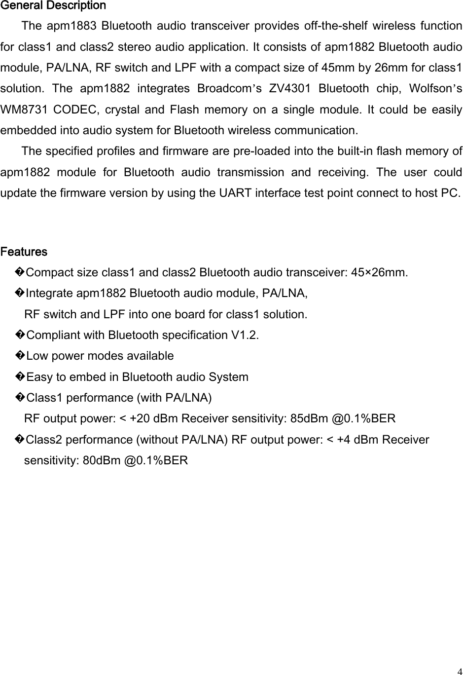   4General Description   The apm1883 Bluetooth audio transceiver provides off-the-shelf  wireless function for class1 and class2 stereo audio application. It consists of apm1882 Bluetooth audio module, PA/LNA, RF switch and LPF with a compact size of 45mm by 26mm for class1 solution.  The  apm1882  integrates  Broadcom’s  ZV4301  Bluetooth  chip,  Wolfson’s WM8731  CODEC,  crystal  and  Flash  memory  on  a  single  module.  It  could  be  easily embedded into audio system for Bluetooth wireless communication.   The specified profiles and firmware are pre-loaded into the built-in flash memory of apm1882  module  for  Bluetooth  audio  transmission  and  receiving.  The  user  could update the firmware version by using the UART interface test point connect to host PC.  Features   �Compact size class1 and class2 Bluetooth audio transceiver: 45×26mm.   �Integrate apm1882 Bluetooth audio module, PA/LNA,   RF switch and LPF into one board for class1 solution.   �Compliant with Bluetooth specification V1.2.   �Low power modes available   �Easy to embed in Bluetooth audio System   �Class1 performance (with PA/LNA)   RF output power: &lt; +20 dBm Receiver sensitivity: 85dBm @0.1%BER  �Class2 performance (without PA/LNA) RF output power: &lt; +4 dBm Receiver sensitivity: 80dBm @0.1%BER        