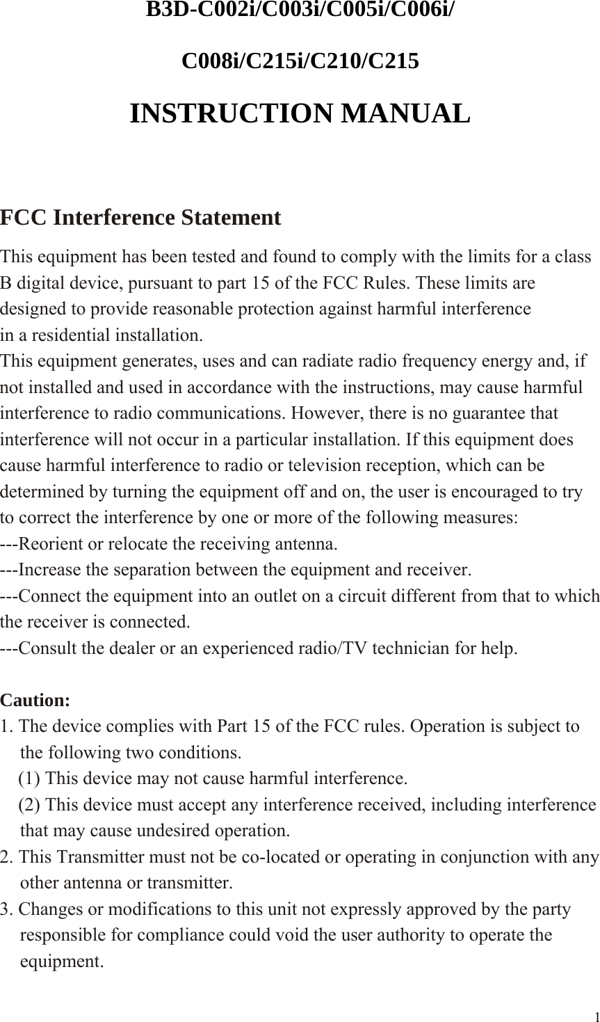 B3D-C002i/C003i/C005i/C006i/ C008i/C215i/C210/C215  INSTRUCTION MANUAL  FCC Interference Statement   This equipment has been tested and found to comply with the limits for a class B digital device, pursuant to part 15 of the FCC Rules. These limits are designed to provide reasonable protection against harmful interference in a residential installation. This equipment generates, uses and can radiate radio frequency energy and, if not installed and used in accordance with the instructions, may cause harmful interference to radio communications. However, there is no guarantee that interference will not occur in a particular installation. If this equipment does cause harmful interference to radio or television reception, which can be determined by turning the equipment off and on, the user is encouraged to try to correct the interference by one or more of the following measures: ---Reorient or relocate the receiving antenna. ---Increase the separation between the equipment and receiver. ---Connect the equipment into an outlet on a circuit different from that to which the receiver is connected. ---Consult the dealer or an experienced radio/TV technician for help.  Caution: 1. The device complies with Part 15 of the FCC rules. Operation is subject to the following two conditions.     (1) This device may not cause harmful interference.     (2) This device must accept any interference received, including interference that may cause undesired operation. 2. This Transmitter must not be co-located or operating in conjunction with any other antenna or transmitter. 3. Changes or modifications to this unit not expressly approved by the party responsible for compliance could void the user authority to operate the equipment.  1