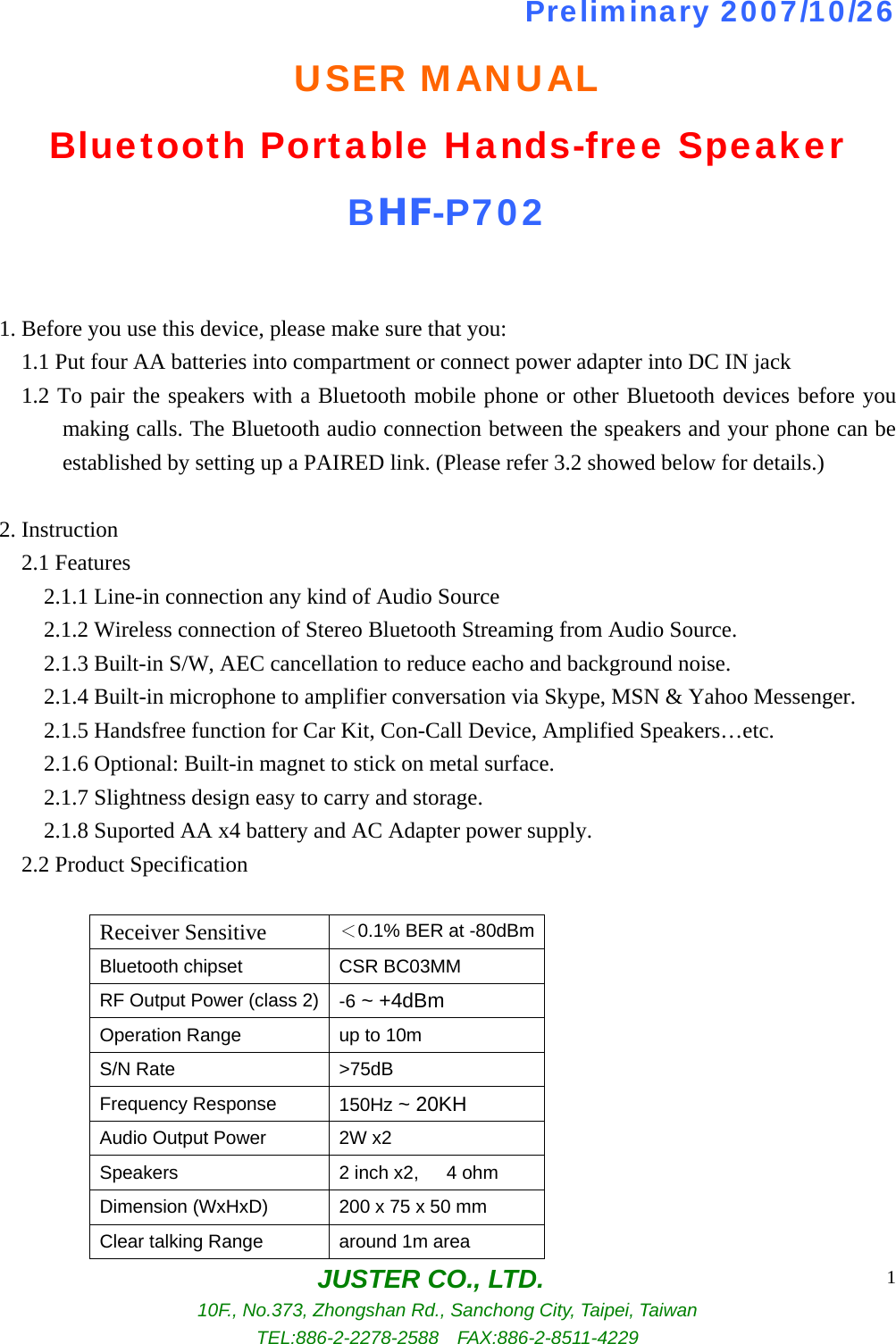 JUSTER CO., LTD. 10F., No.373, Zhongshan Rd., Sanchong City, Taipei, Taiwan TEL:886-2-2278-2588  FAX:886-2-8511-4229 1Preliminary 2007/10/26 USER MANUAL Bluetooth Portable Hands-free Speaker BHF-P702  1. Before you use this device, please make sure that you:     1.1 Put four AA batteries into compartment or connect power adapter into DC IN jack     1.2 To pair the speakers with a Bluetooth mobile phone or other Bluetooth devices before you making calls. The Bluetooth audio connection between the speakers and your phone can be established by setting up a PAIRED link. (Please refer 3.2 showed below for details.)  2. Instruction   2.1 Features         2.1.1 Line-in connection any kind of Audio Source     2.1.2 Wireless connection of Stereo Bluetooth Streaming from Audio Source.         2.1.3 Built-in S/W, AEC cancellation to reduce eacho and background noise.     2.1.4 Built-in microphone to amplifier conversation via Skype, MSN &amp; Yahoo Messenger.         2.1.5 Handsfree function for Car Kit, Con-Call Device, Amplified Speakers…etc.         2.1.6 Optional: Built-in magnet to stick on metal surface.         2.1.7 Slightness design easy to carry and storage.         2.1.8 Suported AA x4 battery and AC Adapter power supply.   2.2 Product Specification      Receiver Sensitive  ＜0.1% BER at -80dBmBluetooth chipset CSR BC03MM RF Output Power (class 2) -6 ~ +4dBm Operation Range up to 10m S/N Rate &gt;75dB Frequency Response 150Hz ~ 20KH Audio Output Power 2W x2 Speakers 2 inch x2,   4 ohm Dimension (WxHxD) 200 x 75 x 50 mm Clear talking Range  around 1m area 
