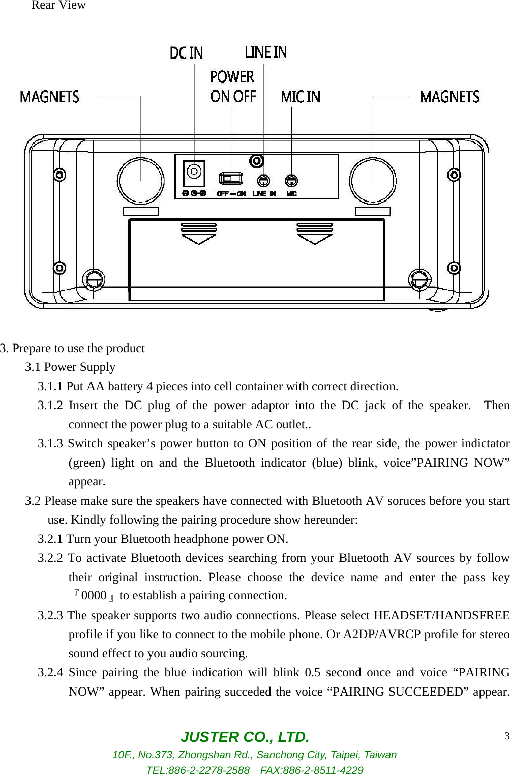  JUSTER CO., LTD. 10F., No.373, Zhongshan Rd., Sanchong City, Taipei, Taiwan TEL:886-2-2278-2588  FAX:886-2-8511-4229 3     Rear View  3. Prepare to use the product     3.1 Power Supply       3.1.1 Put AA battery 4 pieces into cell container with correct direction.       3.1.2 Insert the DC plug of the power adaptor into the DC jack of the speaker.  Then connect the power plug to a suitable AC outlet..       3.1.3 Switch speaker’s power button to ON position of the rear side, the power indictator (green) light on and the Bluetooth indicator (blue) blink, voice”PAIRING NOW” appear.         3.2 Please make sure the speakers have connected with Bluetooth AV soruces before you start use. Kindly following the pairing procedure show hereunder:       3.2.1 Turn your Bluetooth headphone power ON.       3.2.2 To activate Bluetooth devices searching from your Bluetooth AV sources by follow their original instruction. Please choose the device name and enter the pass key 『0000』to establish a pairing connection.       3.2.3 The speaker supports two audio connections. Please select HEADSET/HANDSFREE profile if you like to connect to the mobile phone. Or A2DP/AVRCP profile for stereo sound effect to you audio sourcing.       3.2.4 Since pairing the blue indication will blink 0.5 second once and voice “PAIRING NOW” appear. When pairing succeded the voice “PAIRING SUCCEEDED” appear. 