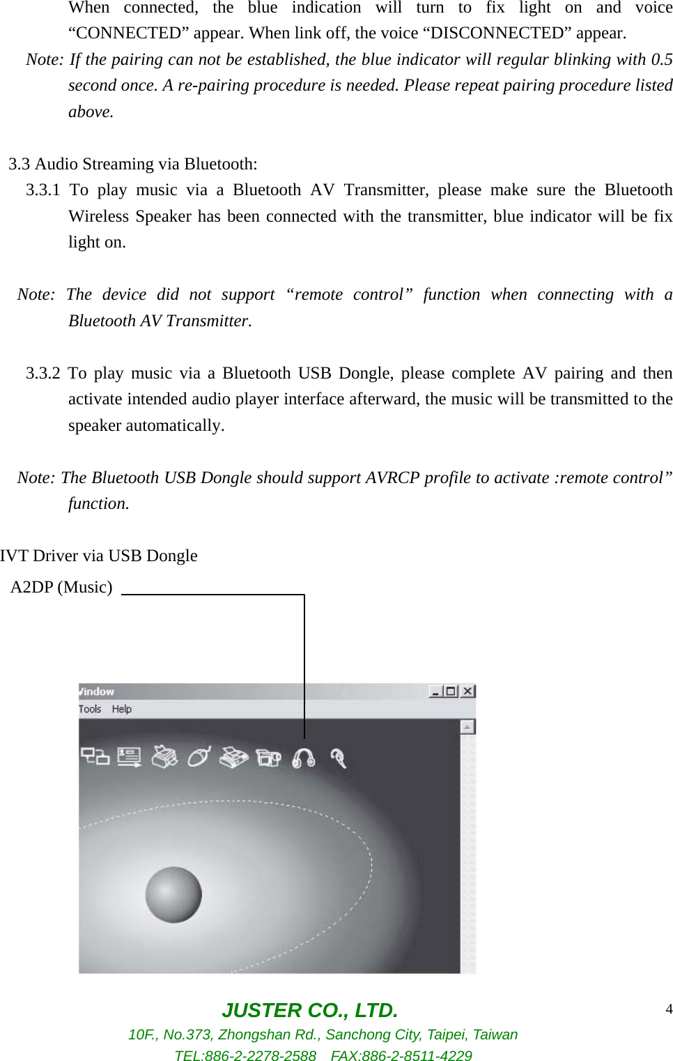  JUSTER CO., LTD. 10F., No.373, Zhongshan Rd., Sanchong City, Taipei, Taiwan TEL:886-2-2278-2588  FAX:886-2-8511-4229 4When connected, the blue indication will turn to fix light on and voice “CONNECTED” appear. When link off, the voice “DISCONNECTED” appear. Note: If the pairing can not be established, the blue indicator will regular blinking with 0.5 second once. A re-pairing procedure is needed. Please repeat pairing procedure listed above.      3.3 Audio Streaming via Bluetooth:       3.3.1 To play music via a Bluetooth AV Transmitter, please make sure the Bluetooth Wireless Speaker has been connected with the transmitter, blue indicator will be fix light on.  Note: The device did not support “remote control” function when connecting with a Bluetooth AV Transmitter.        3.3.2 To play music via a Bluetooth USB Dongle, please complete AV pairing and then activate intended audio player interface afterward, the music will be transmitted to the speaker automatically.  Note: The Bluetooth USB Dongle should support AVRCP profile to activate :remote control” function.  IVT Driver via USB Dongle                   A2DP (Music) 