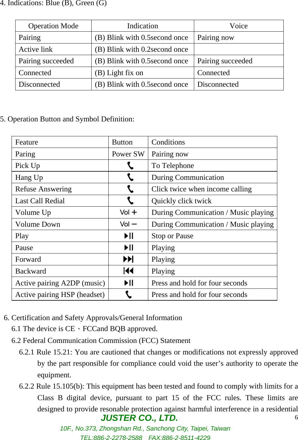  JUSTER CO., LTD. 10F., No.373, Zhongshan Rd., Sanchong City, Taipei, Taiwan TEL:886-2-2278-2588  FAX:886-2-8511-4229 6      4. Indications: Blue (B), Green (G)  Operation Mode  Indication  Voice Pairing  (B) Blink with 0.5second once Pairing now Active link  (B) Blink with 0.2second once  Pairing succeeded  (B) Blink with 0.5second once Pairing succeeded Connected    (B) Light fix on  Connected   Disconnected  (B) Blink with 0.5second once Disconnected       5. Operation Button and Symbol Definition:          Feature Button Conditions Paring  Power SW Pairing now Pick Up   To Telephone Hang Up   During Communication Refuse Answering   Click twice when income calling Last Call Redial   Quickly click twick Volume Up   During Communication / Music playingVolume Down   During Communication / Music playingPlay   Stop or Pause Pause   Playing Forward   Playing Backward   Playing Active pairing A2DP (music)   Press and hold for four seconds Active pairing HSP (headset)   Press and hold for four seconds        6. Certification and Safety Approvals/General Information      6.1 The device is CE、FCCand BQB approved.      6.2 Federal Communication Commission (FCC) Statement        6.2.1 Rule 15.21: You are cautioned that changes or modifications not expressly approved by the part responsible for compliance could void the user’s authority to operate the equipment.        6.2.2 Rule 15.105(b): This equipment has been tested and found to comply with limits for a Class B digital device, pursuant to part 15 of the FCC rules. These limits are designed to provide resonable protection against harmful interference in a residential 