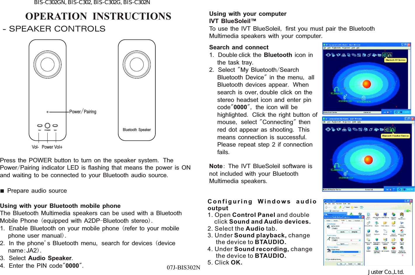 OPERATION  INSTRUCTIONS- SPEAKER CONTROLSPress the POWER button to turn on the speaker system. The Power/Pairing indicator LED is flashing that means the power is ON and waiting to be connected to your Bluetooth audio source.■  Prepare audio sourceUsing with your Bluetooth mobile phoneThe Bluetooth Multimedia speakers can be used with a Bluetooth Mobile Phone (equipped with A2DP-Bluetooth stereo).1. Enable Bluetooth on your mobile phone (refer to your mobile      phone user manual).2. In the phone&apos;s Bluetooth menu, search for devices (device      name:JA2).3. Select Audio Speaker.4. Enter the PIN code&quot;0000&quot;. 07J-BIS302NUsing with your computerIVT BlueSoleil™To use the IVT BlueSoleil, first you must pair the Bluetooth Multimedia speakers with your computer.Search and connect1. Double click the Bluetooth icon in      the task tray.2. Select &quot;My Bluetooth/Search      Bluetooth Device&quot; in the menu, all      Bluetooth devices appear. When      search is over,double click on the      stereo headset icon and enter pin      code&quot;0000&quot;, the icon will be      highlighted. Click the right button of      mouse, select &quot;Connecting&quot; then      red dot appear as shooting. This      means connection is successful.      Please repeat step 2 if connection      fails.Note: The IVT BlueSoleil software is not included with your Bluetooth Multimedia speakers. C o n f i g u r i n g  W i n d o w s  a u d i o output1. Open Control Panel and double     click Sound and Audio devices.2. Select the Audio tab.3. Under Sound playback, change      the device to BTAUDIO.4. Under Sound recording, change      the device to BTAUDIO.5. Click OK.Vol-POWER Vol+Vol-PowerBluetooth SpeakerPower/PairingVol+BIS-C302GN, BIS-C302, BIS-C302G, BIS-C302NJuster Co.,Ltd.