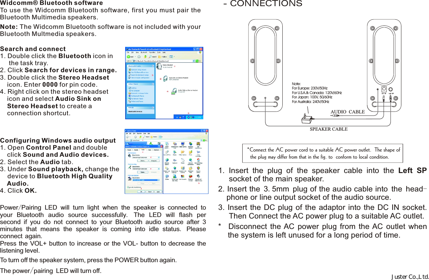 Note: The Widcomm Bluetooth software is not included with your Bluetooth Multmedia speakers. Widcomm® Bluetooth softwareTo use the Widcomm Bluetooth software, first you must pair the Bluetooth Multimedia speakers.  Configuring Windows audio output1. Open Control Panel and double      click Sound and Audio devices.2. Select the Audio tab.3. Under Sound playback, change the    device to Bluetooth High Quality     Audio.4. Click OK.- CONNECTIONSSearch and connect1. Double click the Bluetooth icon in      the task tray.2. Click Search for devices in range.3. Double click the Stereo Headset     icon. Enter 0000 for pin code.4. Right click on the stereo headset       icon and select Audio Sink on     Stereo Headset to create a       connection shortcut.Power/Pairing LED will turn light when the speaker is connected to your Bluetooth audio source successfully.  The LED will flash per second if you do not connect to your Bluetooth audio source after 3 minutes that means the speaker is coming into idle status. Please connect again.Press the VOL+ button to increase or the VOL- button to  decrease the listening level.To turn off the speaker system, press the POWER button again. The power/pairing LED will turn off.SPEAKER CABLEAUDIO CABLEDC IN Left SPNote:For Europe: 230V/50HzFor U.S.A.&amp; Canada: 120V/60HzFor Japan: 100V, 50/60HzFor Australia: 240V/50Hz*Connect the AC power cord to a suitable AC power outlet.  The shape of  the plug may differ from that in the fig. to  conform to local condition.1.  Insert  the  plug  of  the  speaker  cable  into  the  Left  SP      socket of the main speaker.2. Insert the 3.5mm plug of the audio cable into the head- phone or line output socket of the audio source.3. Insert  the DC plug  of  the adaptor  into the  DC  IN  socket.      Then Connect the AC power plug to a suitable AC outlet.*    Disconnect  the AC  power  plug  from  the AC  outlet  when    the system is left unused for a long period of time.Juster Co.,Ltd.