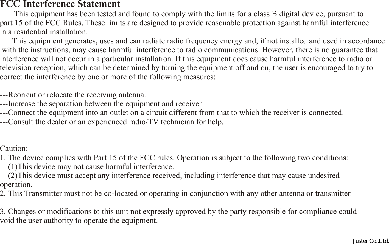 FCC Interference Statement        This equipment has been tested and found to comply with the limits for a class B digital device, pursuant to part 15 of the FCC Rules. These limits are designed to provide reasonable protection against harmful interference in a residential installation.      This equipment generates, uses and can radiate radio frequency energy and, if not installed and used in accordance with the instructions, may cause harmful interference to radio communications. However, there is no guarantee that interference will not occur in a particular installation. If this equipment does cause harmful interference to radio or television reception, which can be determined by turning the equipment off and on, the user is encouraged to try to correct the interference by one or more of the following measures: ---Reorient or relocate the receiving antenna.---Increase the separation between the equipment and receiver.---Connect the equipment into an outlet on a circuit different from that to which the receiver is connected.---Consult the dealer or an experienced radio/TV technician for help.  Caution:1. The device complies with Part 15 of the FCC rules. Operation is subject to the following two conditions:    (1)This device may not cause harmful interference.    (2)This device must accept any interference received, including interference that may cause undesired operation.2. This Transmitter must not be co-located or operating in conjunction with any other antenna or transmitter. 3. Changes or modifications to this unit not expressly approved by the party responsible for compliance could void the user authority to operate the equipment.Juster Co.,Ltd.