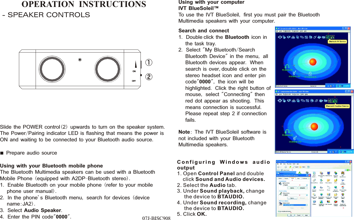 OPERATION  INSTRUCTIONS- SPEAKER CONTROLSSlide the POWER control(2) upwards to turn on the speaker system. The Power/Pairing indicator LED is flashing that means the power is ON and waiting to be connected to your Bluetooth audio source.■  Prepare audio sourceUsing with your Bluetooth mobile phoneThe Bluetooth Multimedia speakers can be used with a Bluetooth Mobile Phone (equipped with A2DP-Bluetooth stereo).1. Enable Bluetooth on your mobile phone (refer to your mobile      phone user manual).2. In the phone&apos;s Bluetooth menu, search for devices (device      name:JA2).3. Select Audio Speaker.4. Enter the PIN code&quot;0000&quot;. 07J-BISC908Using with your computerIVT BlueSoleil™To use the IVT BlueSoleil, first you must pair the Bluetooth Multimedia speakers with your computer.Search and connect1. Double click the Bluetooth icon in      the task tray.2. Select &quot;My Bluetooth/Search      Bluetooth Device&quot; in the menu, all      Bluetooth devices appear. When      search is over,double click on the      stereo headset icon and enter pin      code&quot;0000&quot;, the icon will be      highlighted. Click the right button of      mouse, select &quot;Connecting&quot; then      red dot appear as shooting. This      means connection is successful.      Please repeat step 2 if connection      fails.Note: The IVT BlueSoleil software is not included with your Bluetooth Multimedia speakers. C o n f i g u r i n g  W i n d o w s  a u d i o output1. Open Control Panel and double     click Sound and Audio devices.2. Select the Audio tab.3. Under Sound playback, change      the device to BTAUDIO.4. Under Sound recording, change      the device to BTAUDIO.5. Click OK.ONONOF FOF F