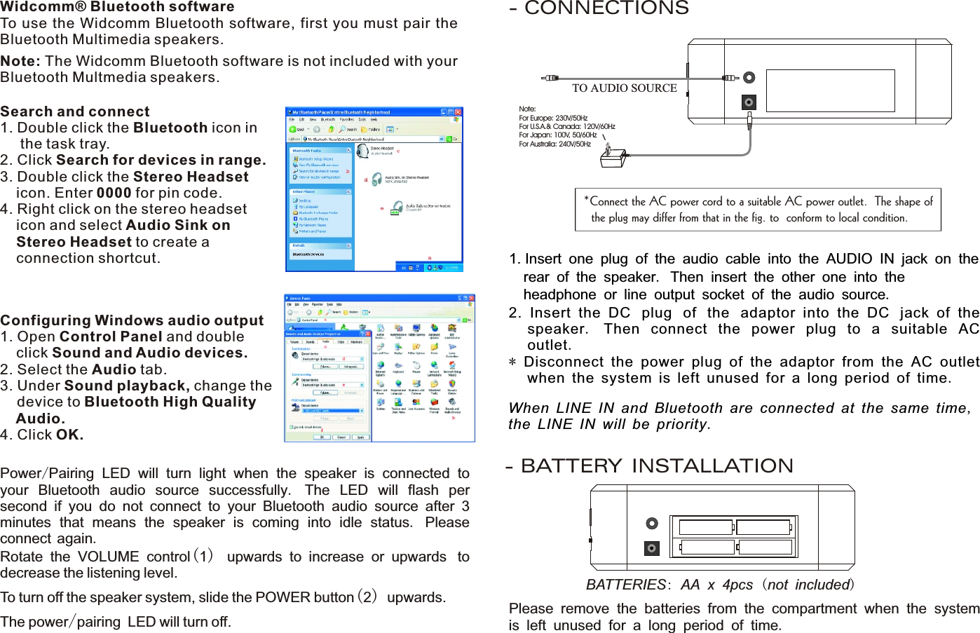 Note: The Widcomm Bluetooth software is not included with your Bluetooth Multmedia speakers. Widcomm® Bluetooth softwareTo use the Widcomm Bluetooth software, first you must pair the Bluetooth Multimedia speakers.  Configuring Windows audio output1. Open Control Panel and double      click Sound and Audio devices.2. Select the Audio tab.3. Under Sound playback, change the    device to Bluetooth High Quality     Audio.4. Click OK.- CONNECTIONSSearch and connect1. Double click the Bluetooth icon in      the task tray.2. Click Search for devices in range.3. Double click the Stereo Headset     icon. Enter 0000 for pin code.4. Right click on the stereo headset       icon and select Audio Sink on     Stereo Headset to create a       connection shortcut.Power/Pairing LED will turn light when the speaker is connected to your Bluetooth audio source successfully.  The LED will flash per second if you do not connect to your Bluetooth audio source after 3 minutes that means the speaker is coming into idle status. Please connect again.Rotate  the  VOLUME  control(1)  upwards  to  increase  or  upwards to decrease the listening level.To turn off the speaker system, slide the POWER button(2) upwards. The power/pairing LED will turn off.*Connect the AC power cord to a suitable AC power outlet.  The shape of  the plug may differ from that in the fig. to  conform to local condition.1. Insert one plug of the audio cable into the AUDIO IN jack on the   rear of the speaker. Then insert the other one into the   headphone or line output socket of the audio source.2.  Insert  the  DC plug of the adaptor  into  the  DC jack  of  the speaker.  Then connect the power plug to a suitable AC outlet.* Disconnect the power plug of the adaptor from the AC outlet when the system is left unused for a long period of time.Note:For Europe: 230V/50HzFor U.S.A.&amp; Canada: 120V/60HzFor Japan: 100V, 50/60HzFor Australia: 240V/50HzTO AUDIO SOURCE- BATTERY INSTALLATIONPlease remove the batteries from the compartment when the system is left unused for a long period of time.BATTERIES: AA x 4pcs (not included)When LINE IN and Bluetooth are connected at the same time, the LINE IN will be priority. 