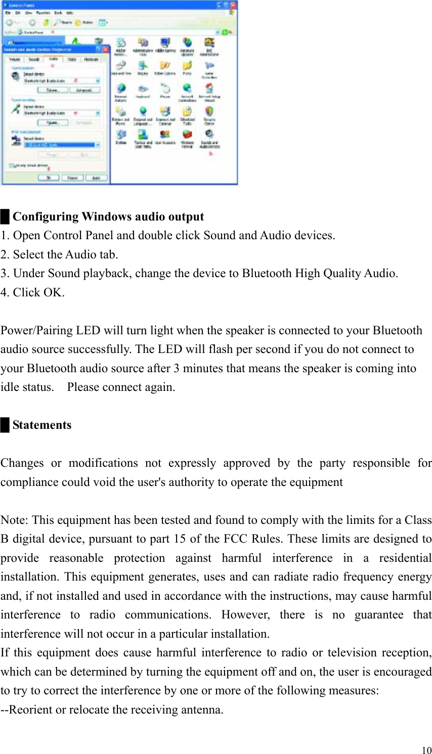   █ Configuring Windows audio output 1. Open Control Panel and double click Sound and Audio devices. 2. Select the Audio tab. 3. Under Sound playback, change the device to Bluetooth High Quality Audio. 4. Click OK.  Power/Pairing LED will turn light when the speaker is connected to your Bluetooth audio source successfully. The LED will flash per second if you do not connect to your Bluetooth audio source after 3 minutes that means the speaker is coming into idle status.    Please connect again.  █ Statements  Changes or modifications not expressly approved by the party responsible for compliance could void the user&apos;s authority to operate the equipment  Note: This equipment has been tested and found to comply with the limits for a Class B digital device, pursuant to part 15 of the FCC Rules. These limits are designed to provide reasonable protection against harmful interference in a residential installation. This equipment generates, uses and can radiate radio frequency energy and, if not installed and used in accordance with the instructions, may cause harmful interference to radio communications. However, there is no guarantee that interference will not occur in a particular installation. If this equipment does cause harmful interference to radio or television reception, which can be determined by turning the equipment off and on, the user is encouraged to try to correct the interference by one or more of the following measures: --Reorient or relocate the receiving antenna.  10