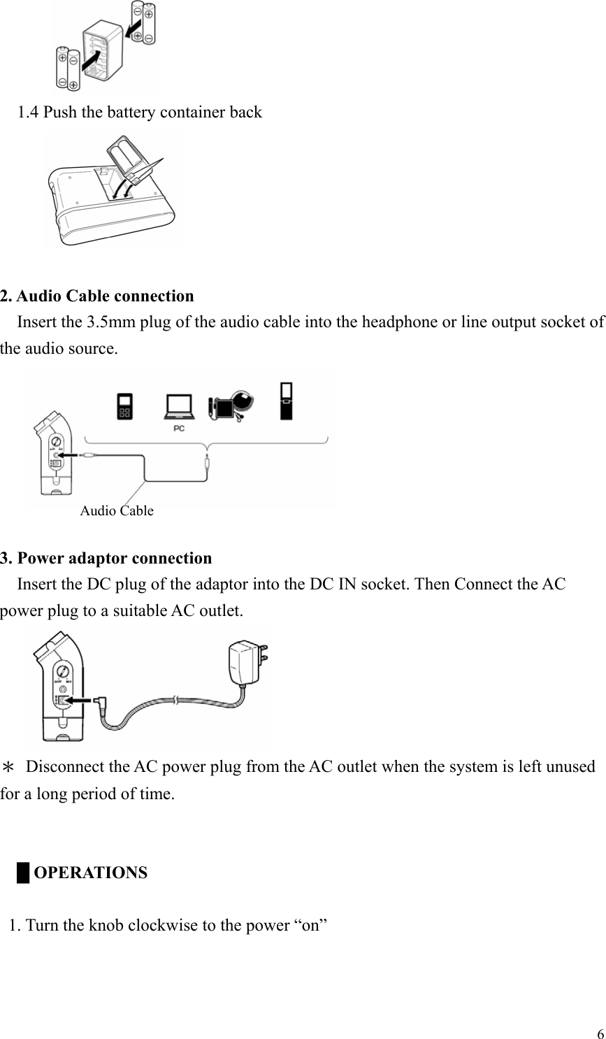             1.4 Push the battery container back          2. Audio Cable connection   Insert the 3.5mm plug of the audio cable into the headphone or line output socket of the audio source.      Audio Cable  3. Power adaptor connection     Insert the DC plug of the adaptor into the DC IN socket. Then Connect the AC power plug to a suitable AC outlet.      ＊  Disconnect the AC power plug from the AC outlet when the system is left unused for a long period of time.    █ OPERATIONS     1. Turn the knob clockwise to the power “on”  6