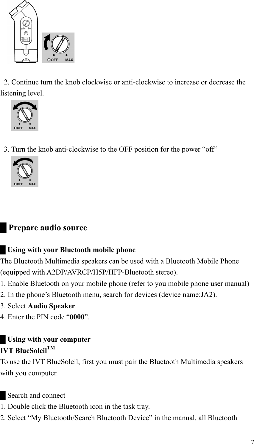       2. Continue turn the knob clockwise or anti-clockwise to increase or decrease the listening level.         3. Turn the knob anti-clockwise to the OFF position for the power “off”         █ Prepare audio source  █ Using with your Bluetooth mobile phone The Bluetooth Multimedia speakers can be used with a Bluetooth Mobile Phone (equipped with A2DP/AVRCP/H5P/HFP-Bluetooth stereo). 1. Enable Bluetooth on your mobile phone (refer to you mobile phone user manual) 2. In the phone’s Bluetooth menu, search for devices (device name:JA2). 3. Select Audio Speaker. 4. Enter the PIN code “0000”.  █ Using with your computer IVT BlueSoleilTM To use the IVT BlueSoleil, first you must pair the Bluetooth Multimedia speakers with you computer.  █ Search and connect 1. Double click the Bluetooth icon in the task tray. 2. Select “My Bluetooth/Search Bluetooth Device” in the manual, all Bluetooth  7