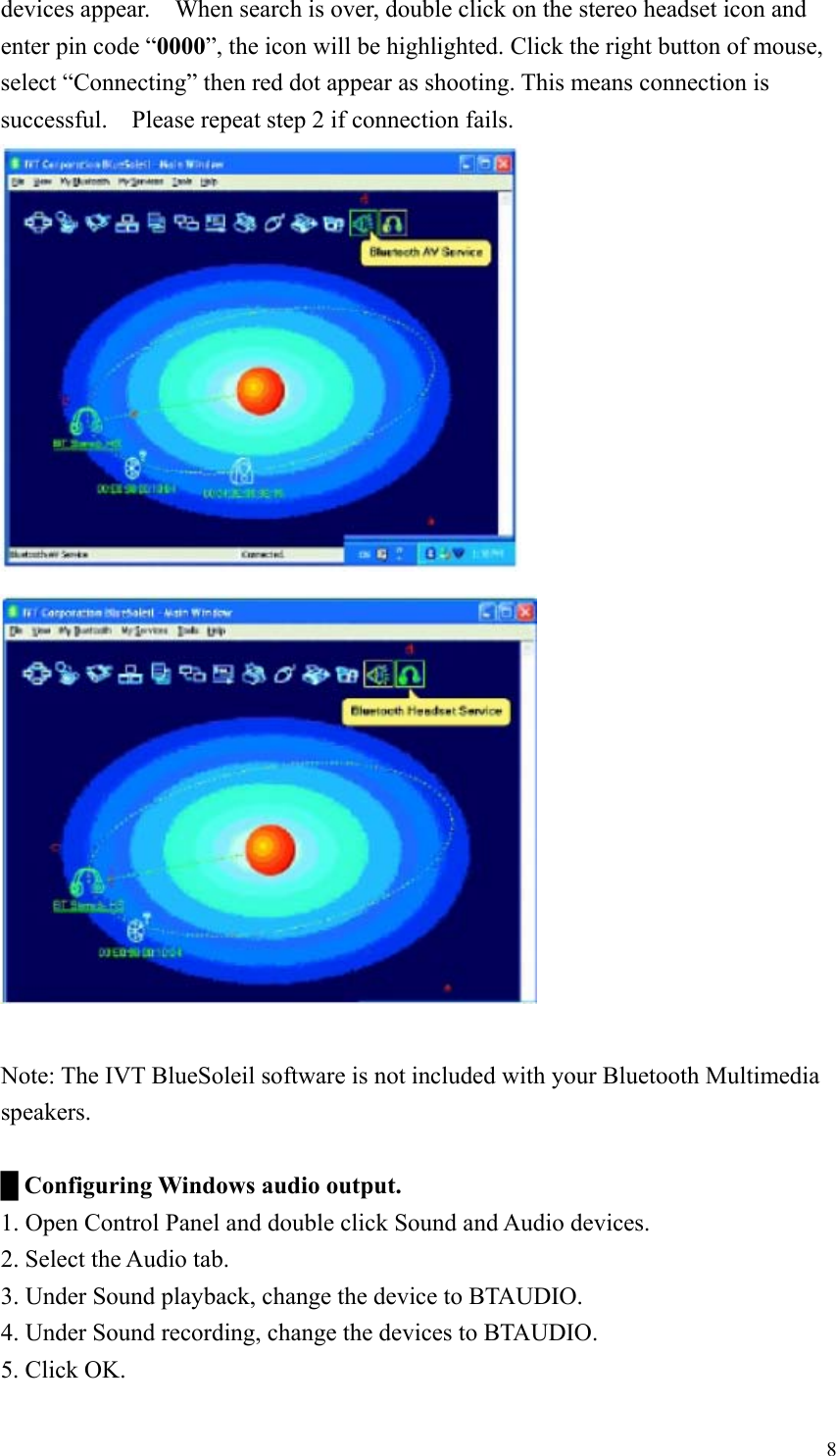 devices appear.  When search is over, double click on the stereo headset icon and enter pin code “0000”, the icon will be highlighted. Click the right button of mouse, select “Connecting” then red dot appear as shooting. This means connection is successful.    Please repeat step 2 if connection fails.   Note: The IVT BlueSoleil software is not included with your Bluetooth Multimedia speakers.  █ Configuring Windows audio output. 1. Open Control Panel and double click Sound and Audio devices. 2. Select the Audio tab. 3. Under Sound playback, change the device to BTAUDIO. 4. Under Sound recording, change the devices to BTAUDIO. 5. Click OK.  8
