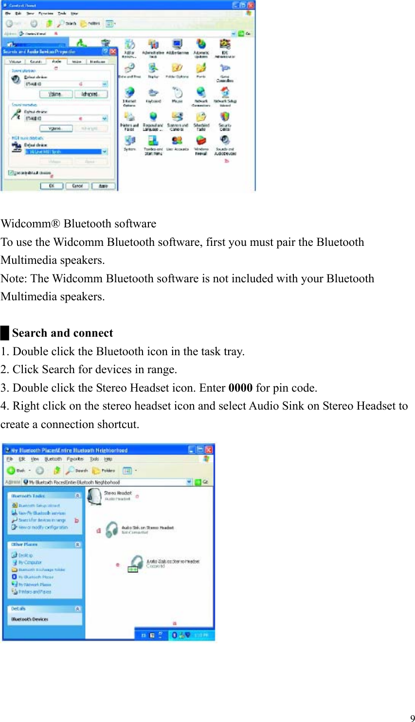   Widcomm® Bluetooth software To use the Widcomm Bluetooth software, first you must pair the Bluetooth Multimedia speakers. Note: The Widcomm Bluetooth software is not included with your Bluetooth Multimedia speakers.  █ Search and connect 1. Double click the Bluetooth icon in the task tray. 2. Click Search for devices in range. 3. Double click the Stereo Headset icon. Enter 0000 for pin code. 4. Right click on the stereo headset icon and select Audio Sink on Stereo Headset to create a connection shortcut.  9