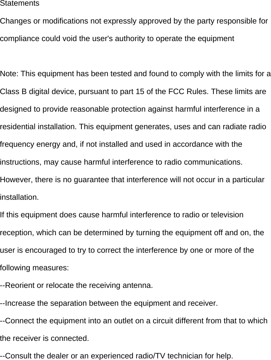 Statements Changes or modifications not expressly approved by the party responsible for compliance could void the user&apos;s authority to operate the equipment  Note: This equipment has been tested and found to comply with the limits for a Class B digital device, pursuant to part 15 of the FCC Rules. These limits are designed to provide reasonable protection against harmful interference in a residential installation. This equipment generates, uses and can radiate radio frequency energy and, if not installed and used in accordance with the instructions, may cause harmful interference to radio communications. However, there is no guarantee that interference will not occur in a particular installation. If this equipment does cause harmful interference to radio or television reception, which can be determined by turning the equipment off and on, the user is encouraged to try to correct the interference by one or more of the following measures: --Reorient or relocate the receiving antenna. --Increase the separation between the equipment and receiver. --Connect the equipment into an outlet on a circuit different from that to which the receiver is connected. --Consult the dealer or an experienced radio/TV technician for help.  