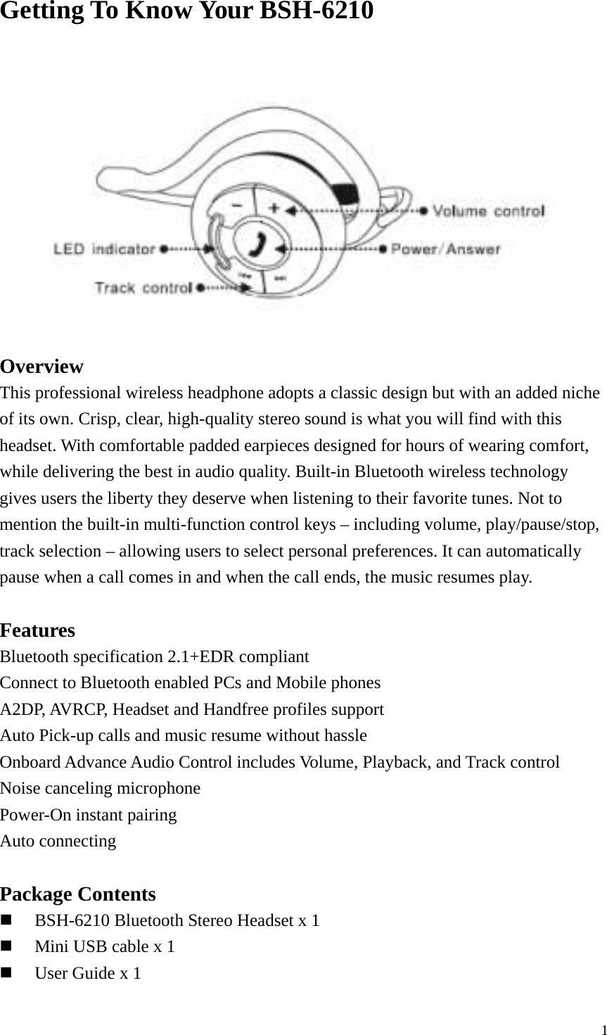  1Getting To Know Your BSH-6210   Overview This professional wireless headphone adopts a classic design but with an added niche of its own. Crisp, clear, high-quality stereo sound is what you will find with this headset. With comfortable padded earpieces designed for hours of wearing comfort, while delivering the best in audio quality. Built-in Bluetooth wireless technology gives users the liberty they deserve when listening to their favorite tunes. Not to mention the built-in multi-function control keys – including volume, play/pause/stop, track selection – allowing users to select personal preferences. It can automatically pause when a call comes in and when the call ends, the music resumes play.  Features Bluetooth specification 2.1+EDR compliant Connect to Bluetooth enabled PCs and Mobile phones A2DP, AVRCP, Headset and Handfree profiles support Auto Pick-up calls and music resume without hassle Onboard Advance Audio Control includes Volume, Playback, and Track control Noise canceling microphone Power-On instant pairing Auto connecting  Package Contents  BSH-6210 Bluetooth Stereo Headset x 1  Mini USB cable x 1  User Guide x 1 