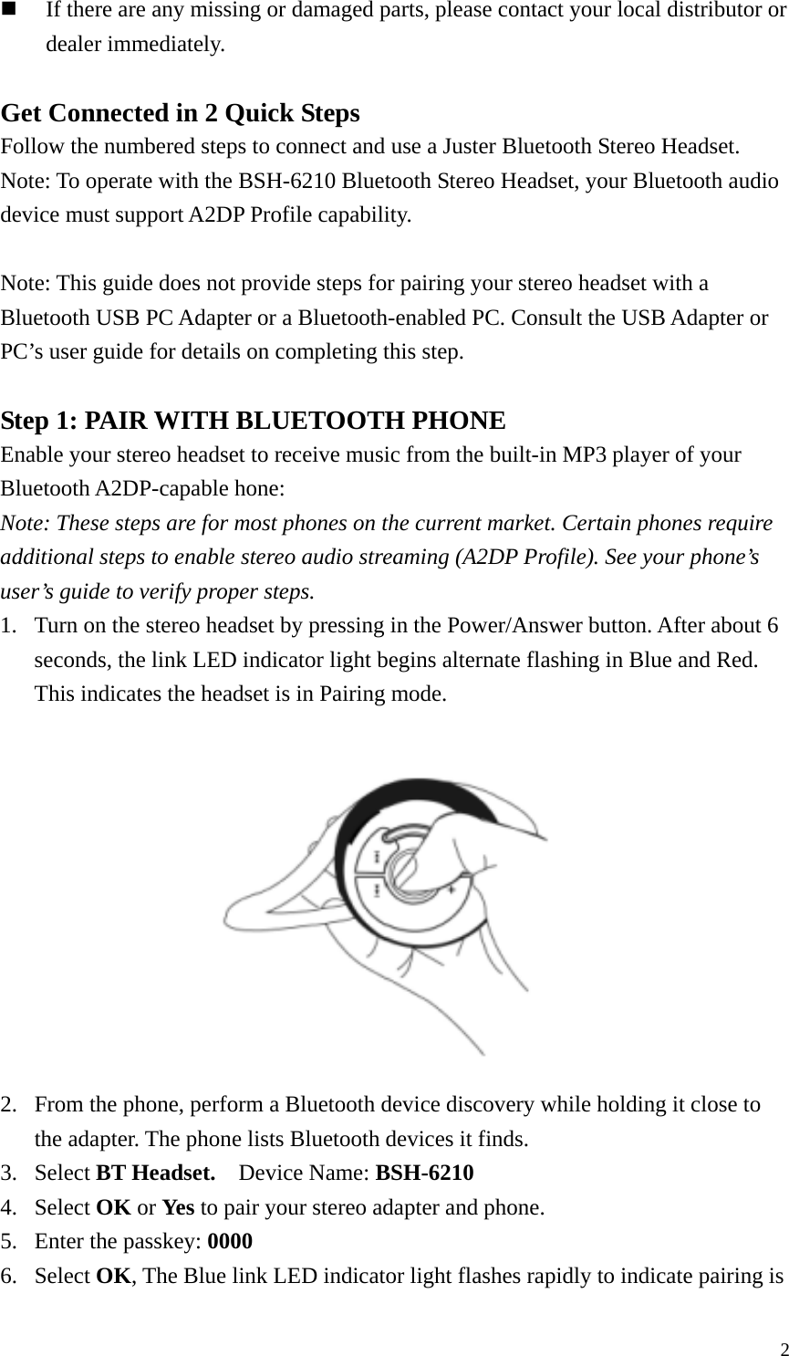  2 If there are any missing or damaged parts, please contact your local distributor or dealer immediately.  Get Connected in 2 Quick Steps Follow the numbered steps to connect and use a Juster Bluetooth Stereo Headset. Note: To operate with the BSH-6210 Bluetooth Stereo Headset, your Bluetooth audio device must support A2DP Profile capability.  Note: This guide does not provide steps for pairing your stereo headset with a Bluetooth USB PC Adapter or a Bluetooth-enabled PC. Consult the USB Adapter or PC’s user guide for details on completing this step.  Step 1: PAIR WITH BLUETOOTH PHONE Enable your stereo headset to receive music from the built-in MP3 player of your Bluetooth A2DP-capable hone: Note: These steps are for most phones on the current market. Certain phones require additional steps to enable stereo audio streaming (A2DP Profile). See your phone’s user’s guide to verify proper steps. 1. Turn on the stereo headset by pressing in the Power/Answer button. After about 6 seconds, the link LED indicator light begins alternate flashing in Blue and Red. This indicates the headset is in Pairing mode.   2. From the phone, perform a Bluetooth device discovery while holding it close to the adapter. The phone lists Bluetooth devices it finds. 3. Select BT Headset.    Device Name: BSH-6210 4. Select OK or Yes to pair your stereo adapter and phone. 5. Enter the passkey: 0000 6. Select OK, The Blue link LED indicator light flashes rapidly to indicate pairing is 