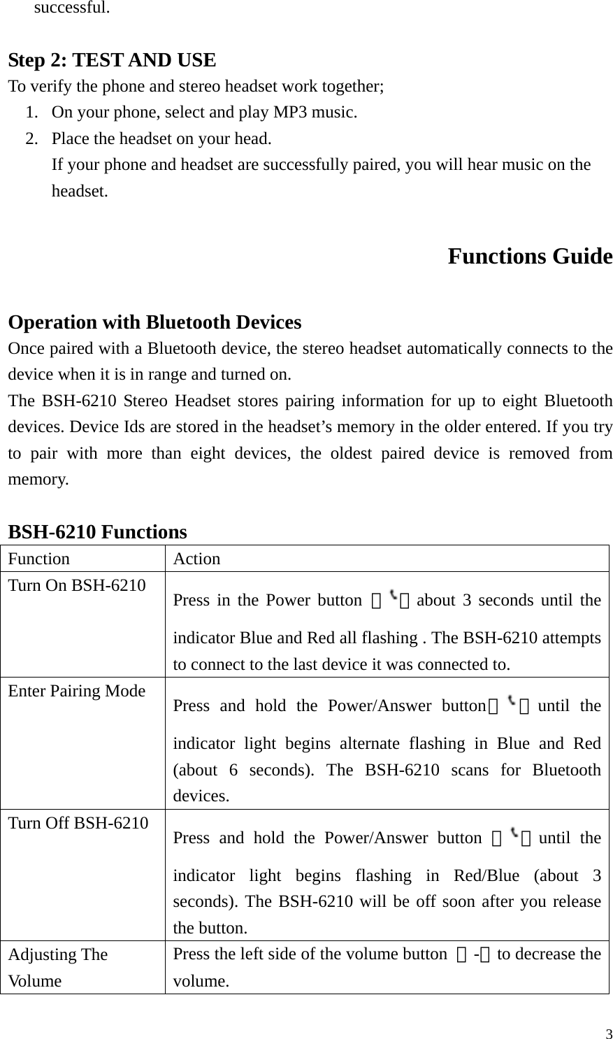  3successful.  Step 2: TEST AND USE To verify the phone and stereo headset work together; 1. On your phone, select and play MP3 music. 2. Place the headset on your head. If your phone and headset are successfully paired, you will hear music on the headset.  Functions Guide  Operation with Bluetooth Devices Once paired with a Bluetooth device, the stereo headset automatically connects to the device when it is in range and turned on. The BSH-6210 Stereo Headset stores pairing information for up to eight Bluetooth devices. Device Ids are stored in the headset’s memory in the older entered. If you try to pair with more than eight devices, the oldest paired device is removed from memory.  BSH-6210 Functions Function   Action Turn On BSH-6210  Press in the Power button 『』about 3 seconds until the indicator Blue and Red all flashing . The BSH-6210 attempts to connect to the last device it was connected to.   Enter Pairing Mode  Press and hold the Power/Answer button『』until the indicator light begins alternate flashing in Blue and Red (about 6 seconds). The BSH-6210 scans for Bluetooth devices. Turn Off BSH-6210  Press and hold the Power/Answer button 『 』until the indicator light begins flashing in Red/Blue (about 3 seconds). The BSH-6210 will be off soon after you release the button. Adjusting The Vo lu me  Press the left side of the volume button  『-』to decrease the volume. 