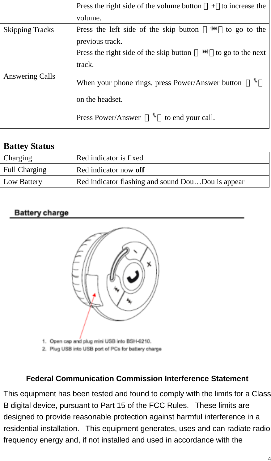  4Press the right side of the volume button 『+』to increase the volume. Skipping Tracks  Press the left side of the skip button 『 』to go to the previous track. Press the right side of the skip button 『 』to go to the next track. Answering Calls  When your phone rings, press Power/Answer button  『 』on the headset. Press Power/Answer  『 』to end your call.   Battey Status Charging  Red indicator is fixed Full Charging  Red indicator now off Low Battery  Red indicator flashing and sound Dou…Dou is appear    Federal Communication Commission Interference Statement This equipment has been tested and found to comply with the limits for a Class B digital device, pursuant to Part 15 of the FCC Rules.   These limits are designed to provide reasonable protection against harmful interference in a residential installation.   This equipment generates, uses and can radiate radio frequency energy and, if not installed and used in accordance with the 
