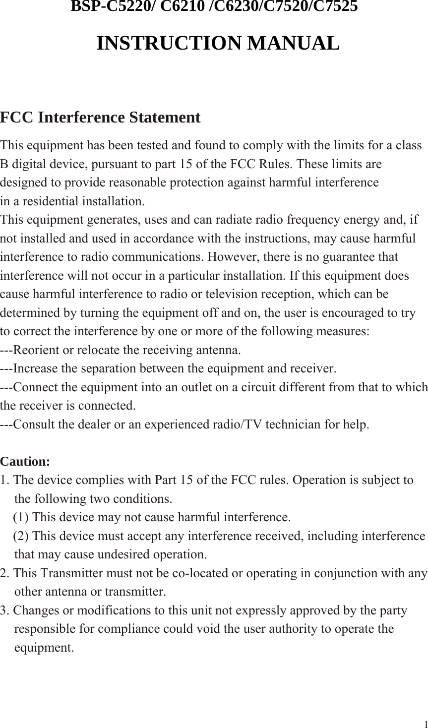BSP-C5220/ C6210 /C6230/C7520/C7525  INSTRUCTION MANUAL  FCC Interference Statement   This equipment has been tested and found to comply with the limits for a class B digital device, pursuant to part 15 of the FCC Rules. These limits are designed to provide reasonable protection against harmful interference in a residential installation. This equipment generates, uses and can radiate radio frequency energy and, if not installed and used in accordance with the instructions, may cause harmful interference to radio communications. However, there is no guarantee that interference will not occur in a particular installation. If this equipment does cause harmful interference to radio or television reception, which can be determined by turning the equipment off and on, the user is encouraged to try to correct the interference by one or more of the following measures: ---Reorient or relocate the receiving antenna. ---Increase the separation between the equipment and receiver. ---Connect the equipment into an outlet on a circuit different from that to which the receiver is connected. ---Consult the dealer or an experienced radio/TV technician for help.  Caution: 1. The device complies with Part 15 of the FCC rules. Operation is subject to the following two conditions.     (1) This device may not cause harmful interference.     (2) This device must accept any interference received, including interference that may cause undesired operation. 2. This Transmitter must not be co-located or operating in conjunction with any other antenna or transmitter. 3. Changes or modifications to this unit not expressly approved by the party responsible for compliance could void the user authority to operate the equipment.    1