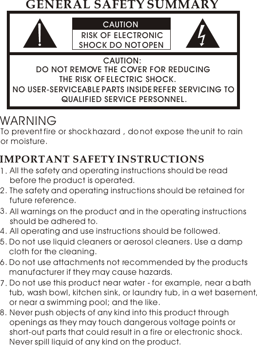 CAUTION RISK OF ELECTRONIC SHOCK DO NOT OPENCAUTION:DO NOT REMOVE THE COVER FOR REDUCING           THE RISK OF ELECTRIC SHOCK.NO USER-SERVICEABLE PARTS INSIDE REFER SERVICING TO                      QUALIFIED SERVICE PERSONNEL. GENERAL SAFETY SUMMARYWARNINGTo prevent fire or shock hazard , do not expose the unit to rain or moisture. IMPORTANT SAFETY INSTRUCTIONSAll the safety and operating instructions should be read before the product is operated. The safety and operating instructions should be retained for future reference.  1.2.Do not use liquid cleaners or aerosol cleaners. Use a damp cloth for the cleaning.   5.All warnings on the product and in the operating instructions should be adhered to. 3.All operating and use instructions should be followed.4.Do not use attachments not recommended by the products manufacturer if they may cause hazards.  6.Do not use this product near water - for example, near a bath tub, wash bowl, kitchen sink, or laundry tub, in a wet basement, or near a swimming pool; and the like.   7.8. Never push objects of any kind into this product through openings as they may touch dangerous voltage points or short-out parts that could result in a fire or electronic shock. Never spill liquid of any kind on the product. 