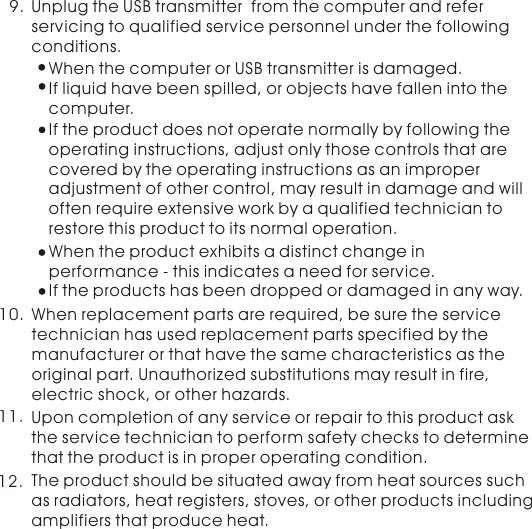 9. Unplug the USB transmitter  from the computer and refer servicing to qualified service personnel under the following conditions.When the computer or USB transmitter is damaged.If liquid have been spilled, or objects have fallen into the computer.If the product does not operate normally by following the operating instructions, adjust only those controls that are covered by the operating instructions as an improper adjustment of other control, may result in damage and will often require extensive work by a qualified technician to restore this product to its normal operation. If the products has been dropped or damaged in any way. When the product exhibits a distinct change in performance - this indicates a need for service. When replacement parts are required, be sure the service technician has used replacement parts specified by the manufacturer or that have the same characteristics as the original part. Unauthorized substitutions may result in fire, electric shock, or other hazards.10.11. Upon completion of any service or repair to this product ask the service technician to perform safety checks to determine that the product is in proper operating condition.The product should be situated away from heat sources such as radiators, heat registers, stoves, or other products including amplifiers that produce heat. 12.