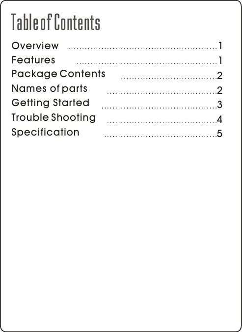 OverviewFeaturesPackage ContentsNames of partsGetting StartedTable of Contents11223..............................................................................................................................................................................................................................Specification 5.........................................Trouble Shooting 4........................................