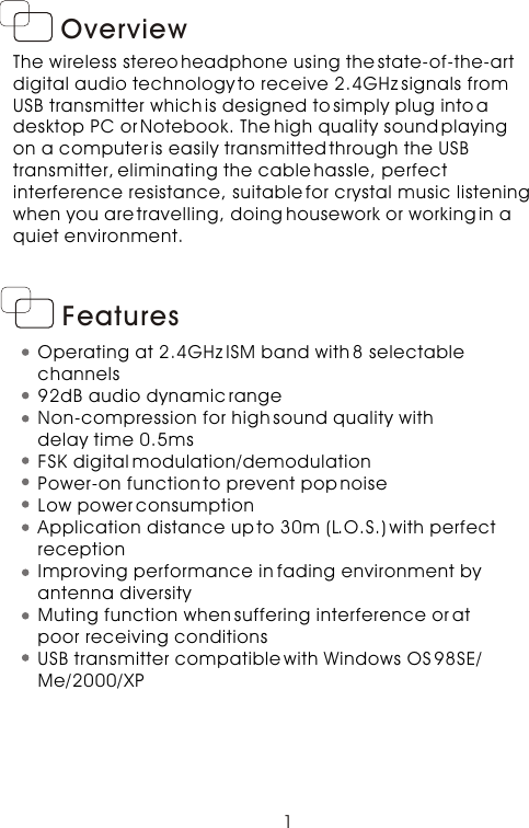 OverviewThe wireless stereo headphone using the state-of-the-art digital audio technology to receive 2.4GHz signals from USB transmitter which is designed to simply plug into a desktop PC or Notebook. The high quality sound playing on a computer is easily transmitted through the USB transmitter, eliminating the cable hassle, perfect interference resistance, suitable for crystal music listeningwhen you are travelling, doing housework or working in a quiet environment.      1FeaturesOperating at 2.4GHz ISM band with 8 selectable channels92dB audio dynamic rangeNon-compression for high sound quality with delay time 0.5msFSK digital modulation/demodulationPower-on function to prevent pop noiseLow power consumptionApplication distance up to 30m (L.O.S.) with perfect receptionImproving performance in fading environment by antenna diversityMuting function when suffering interference or at poor receiving conditionsUSB transmitter compatible with Windows OS 98SE/Me/2000/XP