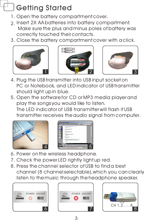 3Getting StartedOpen the battery compartment cover.Insert 2X AA batteries into battery compartment. Make sure the plus and minus poles of battery was correctly touched their contacts.Close the battery compartment cover with a click.1.2.3.Plug the USB transmitter into USB input socket on PC or Notebook, and LED indicator of USB transmittershould light up in blue.4.Open the software for CD or MP3 media player and play the songs you would like to listen.5.Power on the wireless headphone.   6.Press the channel selector of USB to find a best channel (8 channel selectable),which you can clearly listen to the music through the headphone speaker.       8.312++457. Check the power LED rightly light up red. 6VOL POWER ON/OFF7VOL POWER ON/OFF8CH 1,2......8The LED indicator of USB transmitter will flash if USB transmitter receives the audio signal from computer.