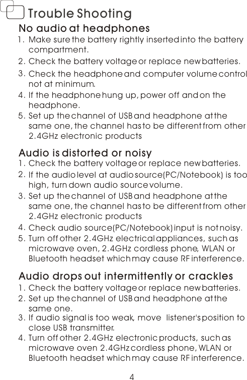 4Trouble ShootingNo audio at headphonesMake sure the battery rightly inserted into the battery compartment.Check the battery voltage or replace new batteries.Check the headphone and computer volume control not at minimum.1.2.3.If the headphone hung up, power off and on the headphone. 4.Set up the channel of USB and headphone at the same one, the channel has to be different from other 2.4GHz electronic products  5.Audio is distorted or noisyCheck the battery voltage or replace new batteries.1.If the audio level at audio source(PC/Notebook) is too high, turn down audio source volume. 2.Turn off other 2.4GHz electrical appliances, such as microwave oven, 2.4GHz cordless phone, WLAN orBluetooth headset which may cause RF interference.   3.Check audio source(PC/Notebook) input is not noisy.4.Set up the channel of USB and headphone at the same one, the channel has to be different from other 2.4GHz electronic products  5.Audio drops out intermittently or cracklesTurn off other 2.4GHz electronic products, such as microwave oven 2.4GHz cordless phone, WLAN orBluetooth headset which may cause RF interference. 1.If audio signal is too weak, move  listener&apos;s position to close USB transmitter.  2.Check the battery voltage or replace new batteries.3.Set up the channel of USB and headphone at the same one. 4.