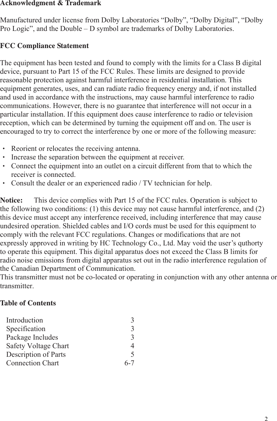  2Acknowledgment &amp; Trademark  Manufactured under license from Dolby Laboratories “Dolby”, “Dolby Digital”, “Dolby Pro Logic”, and the Double – D symbol are trademarks of Dolby Laboratories.  FCC Compliance Statement  The equipment has been tested and found to comply with the limits for a Class B digital device, pursuant to Part 15 of the FCC Rules. These limits are designed to provide reasonable protection against harmful interference in residential installation. This equipment generates, uses, and can radiate radio frequency energy and, if not installed and used in accordance with the instructions, may cause harmful interference to radio communications. However, there is no guarantee that interference will not occur in a particular installation. If this equipment does cause interference to radio or television reception, which can be determined by turning the equipment off and on. The user is encouraged to try to correct the interference by one or more of the following measure:  ‧  Reorient or relocates the receiving antenna. ‧  Increase the separation between the equipment at receiver. ‧  Connect the equipment into an outlet on a circuit different from that to which the receiver is connected. ‧  Consult the dealer or an experienced radio / TV technician for help.  Notice:      This device complies with Part 15 of the FCC rules. Operation is subject to the following two conditions: (1) this device may not cause harmful interference, and (2) this device must accept any interference received, including interference that may cause undesired operation. Shielded cables and I/O cords must be used for this equipment to comply with the relevant FCC regulations. Changes or modifications that are not expressly approved in writing by HC Technology Co., Ltd. May void the user’s quthorty to operate this equipment. This digital apparatus does not exceed the Class B limits for radio noise emissions from digital apparatus set out in the radio interference regulation of the Canadian Department of Communication.     This transmitter must not be co-located or operating in conjunction with any other antenna ortransmitter. Table of Contents  Introduction   3 Specification   3 Package Includes    3Safety Voltage Chart    4 Description of Parts    5 Connection Chart     6-7  