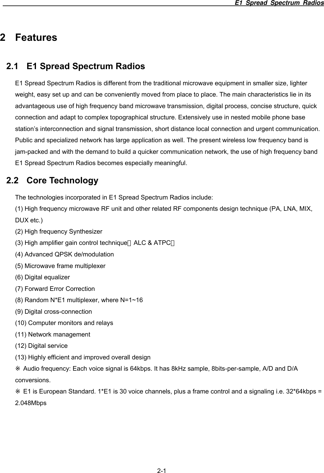                                                                          E1 Spread Spectrum Radios  2-1 2 Features 2.1  E1 Spread Spectrum Radios E1 Spread Spectrum Radios is different from the traditional microwave equipment in smaller size, lighter weight, easy set up and can be conveniently moved from place to place. The main characteristics lie in its advantageous use of high frequency band microwave transmission, digital process, concise structure, quick connection and adapt to complex topographical structure. Extensively use in nested mobile phone base station&rsquo;s interconnection and signal transmission, short distance local connection and urgent communication. Public and specialized network has large application as well. The present wireless low frequency band is jam-packed and with the demand to build a quicker communication network, the use of high frequency band E1 Spread Spectrum Radios becomes especially meaningful.   2.2 Core Technology The technologies incorporated in E1 Spread Spectrum Radios include: (1) High frequency microwave RF unit and other related RF components design technique (PA, LNA, MIX, DUX etc.) (2) High frequency Synthesizer (3) High amplifier gain control technique（ALC &amp; ATPC） (4) Advanced QPSK de/modulation (5) Microwave frame multiplexer (6) Digital equalizer (7) Forward Error Correction (8) Random N*E1 multiplexer, where N=1~16 (9) Digital cross-connection (10) Computer monitors and relays (11) Network management (12) Digital service (13) Highly efficient and improved overall design  Audio frequency: Each voice signal is 64kbps. It has 8kHz sample, 8bits※-per-sample, A/D and D/A conversions.  E1 is European Standard. 1*E1 ※is 30 voice channels, plus a frame control and a signaling i.e. 32*64kbps = 2.048Mbps  
