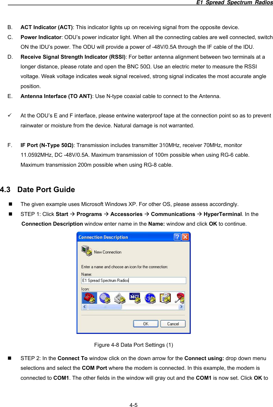                                                                        E1 Spread Spectrum Radios                  4-5 B.  ACT Indicator (ACT): This indicator lights up on receiving signal from the opposite device. C.  Power Indicator: ODU&rsquo;s power indicator light. When all the connecting cables are well connected, switch ON the IDU&rsquo;s power. The ODU will provide a power of -48V/0.5A through the IF cable of the IDU. D.  Receive Signal Strength Indicator (RSSI): For better antenna alignment between two terminals at a longer distance, please rotate and open the BNC 50Ω. Use an electric meter to measure the RSSI voltage. Weak voltage indicates weak signal received, strong signal indicates the most accurate angle position. E.  Antenna Interface (TO ANT): Use N-type coaxial cable to connect to the Antenna.  9  At the ODU&rsquo;s E and F interface, please entwine waterproof tape at the connection point so as to prevent rainwater or moisture from the device. Natural damage is not warranted.  F.  IF Port (N-Type 50Ω): Transmission includes transmitter 310MHz, receiver 70MHz, monitor 11.0592MHz, DC -48V/0.5A. Maximum transmission of 100m possible when using RG-6 cable. Maximum transmission 200m possible when using RG-8 cable.    4.3  Date Port Guide   The given example uses Microsoft Windows XP. For other OS, please assess accordingly.   STEP 1: Click Start &AElig; Programs &AElig; Accessories &AElig; Communications &AElig; HyperTerminal. In the Connection Description window enter name in the Name: window and click OK to continue.    Figure 4-8 Data Port Settings (1)   STEP 2: In the Connect To window click on the down arrow for the Connect using: drop down menu selections and select the COM Port where the modem is connected. In this example, the modem is connected to COM1. The other fields in the window will gray out and the COM1 is now set. Click OK to 