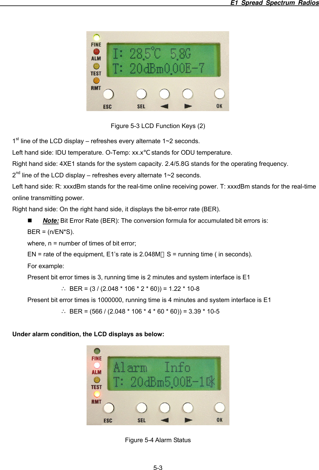                                                                          E1 Spread Spectrum Radios              5-3  Figure 5-3 LCD Function Keys (2) 1st line of the LCD display &ndash; refreshes every alternate 1~2 seconds.   Left hand side: IDU temperature. O-Temp: xx.x℃ stands for ODU temperature.   Right hand side: 4XE1 stands for the system capacity. 2.4/5.8G stands for the operating frequency. 2nd line of the LCD display &ndash; refreshes every alternate 1~2 seconds.   Left hand side: R: xxxdBm stands for the real-time online receiving power. T: xxxdBm stands for the real-time online transmitting power.   Right hand side: On the right hand side, it displays the bit-error rate (BER).    Note: Bit Error Rate (BER): The conversion formula for accumulated bit errors is: BER = (n/EN*S). where, n = number of times of bit error; EN = rate of the equipment, E1&rsquo;s rate is 2.048M；S = running time ( in seconds). For example:   Present bit error times is 3, running time is 2 minutes and system interface is E1       BER = (3 / (2.048 * 106 * 2 * 60)) = 1.22&there4; * 10-8 Present bit error times is 1000000, running time is 4 minutes and system interface is E1       BER = (566 / (2.048 * 106 * 4 * 60 * 60)) = 3.39 * 10&there4;-5  Under alarm condition, the LCD displays as below:  Figure 5-4 Alarm Status 