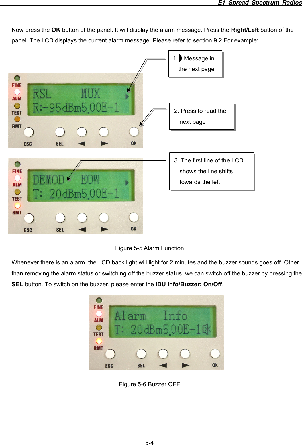                                                                          E1 Spread Spectrum Radios              5-4 Now press the OK button of the panel. It will display the alarm message. Press the Right/Left button of the panel. The LCD displays the current alarm message. Please refer to section 9.2.For example:         Figure 5-5 Alarm Function Whenever there is an alarm, the LCD back light will light for 2 minutes and the buzzer sounds goes off. Other than removing the alarm status or switching off the buzzer status, we can switch off the buzzer by pressing the SEL button. To switch on the buzzer, please enter the IDU Info/Buzzer: On/Off.   Figure 5-6 Buzzer OFF 1.  Message in the next page 2. Press to read the next page 3. The first line of the LCD shows the line shifts towards the left 
