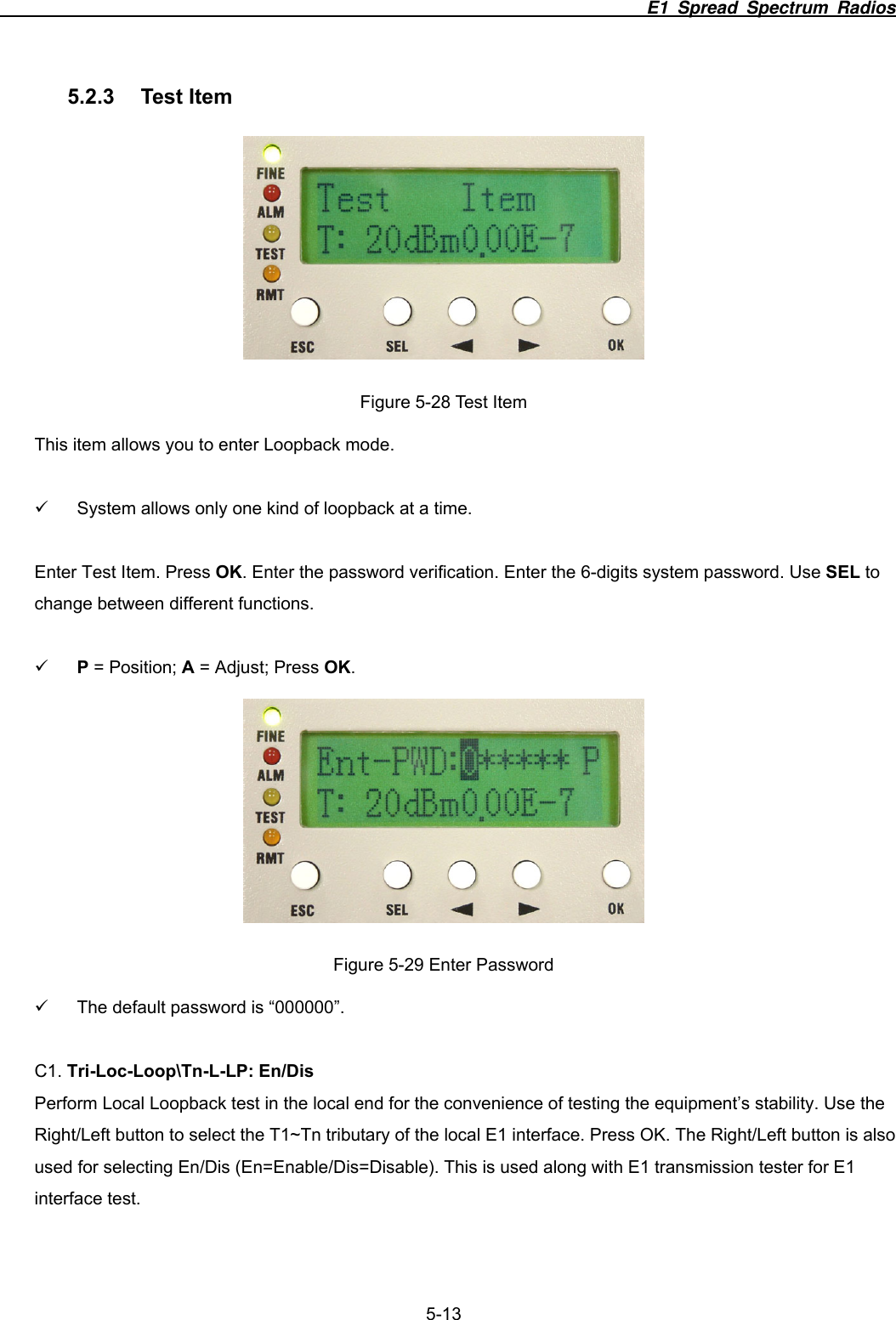                                                                          E1 Spread Spectrum Radios              5-13 5.2.3 Test Item  Figure 5-28 Test Item This item allows you to enter Loopback mode.    9  System allows only one kind of loopback at a time.  Enter Test Item. Press OK. Enter the password verification. Enter the 6-digits system password. Use SEL to change between different functions.  9 P = Position; A = Adjust; Press OK.  Figure 5-29 Enter Password 9  The default password is &ldquo;000000&rdquo;.  C1. Tri-Loc-Loop\Tn-L-LP: En/Dis Perform Local Loopback test in the local end for the convenience of testing the equipment&rsquo;s stability. Use the Right/Left button to select the T1~Tn tributary of the local E1 interface. Press OK. The Right/Left button is also used for selecting En/Dis (En=Enable/Dis=Disable). This is used along with E1 transmission tester for E1 interface test.    