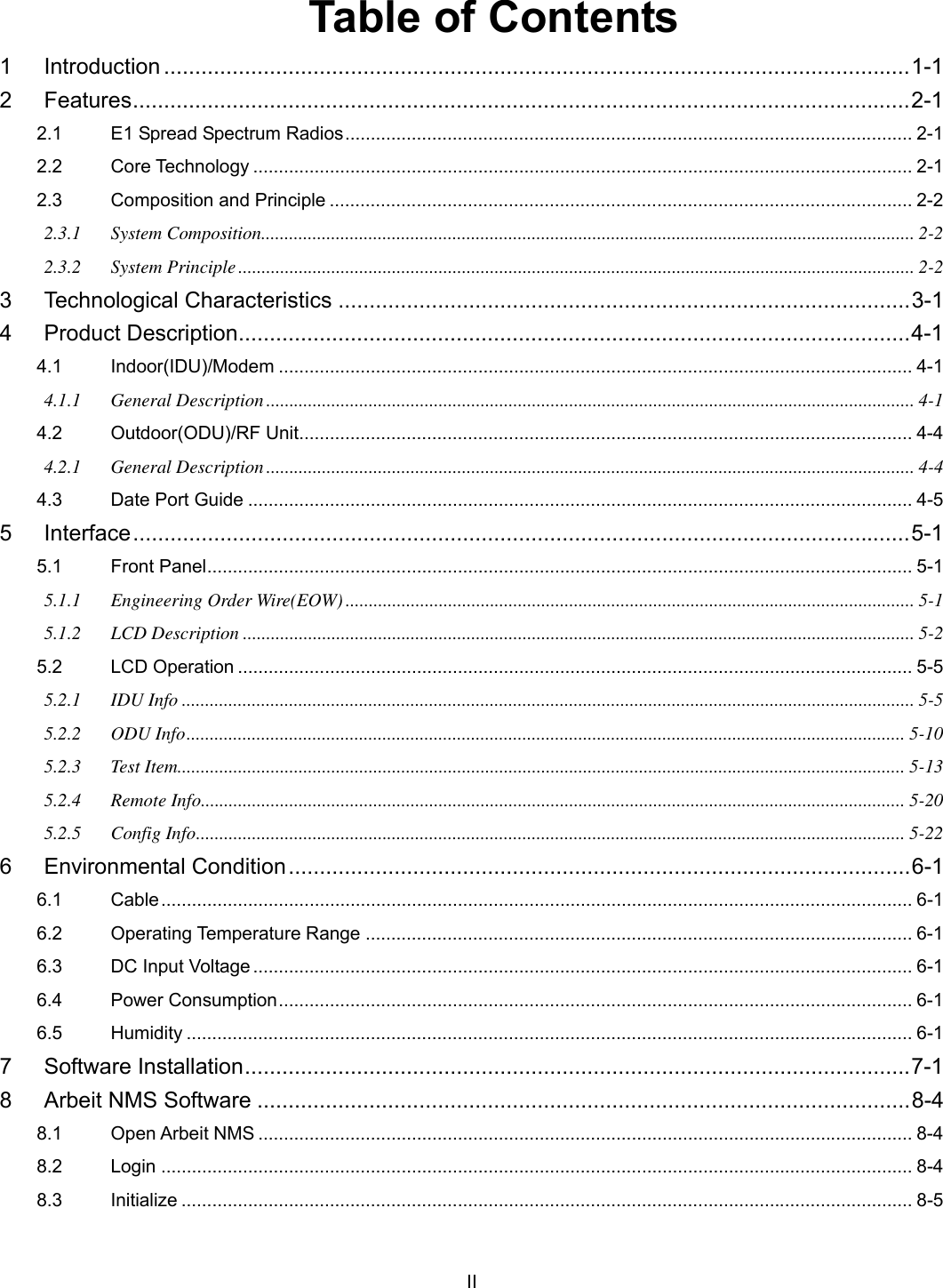   II Table of Contents 1 Introduction ........................................................................................................................1-1 2 Features.............................................................................................................................2-1 2.1 E1 Spread Spectrum Radios............................................................................................................... 2-1 2.2 Core Technology ................................................................................................................................. 2-1 2.3 Composition and Principle .................................................................................................................. 2-2 2.3.1 System Composition............................................................................................................................................ 2-2 2.3.2 System Principle................................................................................................................................................. 2-2 3 Technological Characteristics ............................................................................................3-1 4 Product Description............................................................................................................4-1 4.1 Indoor(IDU)/Modem ............................................................................................................................ 4-1 4.1.1 General Description........................................................................................................................................... 4-1 4.2 Outdoor(ODU)/RF Unit........................................................................................................................ 4-4 4.2.1 General Description........................................................................................................................................... 4-4 4.3 Date Port Guide .................................................................................................................................. 4-5 5 Interface.............................................................................................................................5-1 5.1 Front Panel.......................................................................................................................................... 5-1 5.1.1 Engineering Order Wire(EOW).......................................................................................................................... 5-1 5.1.2 LCD Description ................................................................................................................................................ 5-2 5.2 LCD Operation .................................................................................................................................... 5-5 5.2.1 IDU Info ............................................................................................................................................................. 5-5 5.2.2 ODU Info.......................................................................................................................................................... 5-10 5.2.3 Test Item............................................................................................................................................................ 5-13 5.2.4 Remote Info....................................................................................................................................................... 5-20 5.2.5 Config Info........................................................................................................................................................ 5-22 6 Environmental Condition....................................................................................................6-1 6.1 Cable................................................................................................................................................... 6-1 6.2 Operating Temperature Range ........................................................................................................... 6-1 6.3 DC Input Voltage ................................................................................................................................. 6-1 6.4 Power Consumption............................................................................................................................ 6-1 6.5 Humidity .............................................................................................................................................. 6-1 7 Software Installation...........................................................................................................7-1 8 Arbeit NMS Software .........................................................................................................8-4 8.1 Open Arbeit NMS ................................................................................................................................ 8-4 8.2 Login ................................................................................................................................................... 8-4 8.3 Initialize ............................................................................................................................................... 8-5 