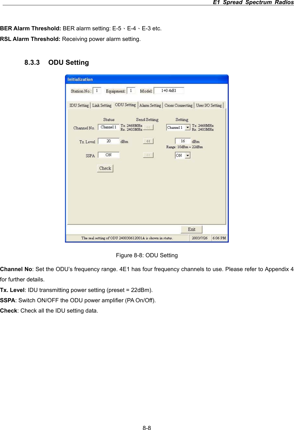                                                                          E1 Spread Spectrum Radios      8-8BER Alarm Threshold: BER alarm setting: E-5&Epsilon;E-4&Epsilon;E-3 etc. RSL Alarm Threshold: Receiving power alarm setting. 8.3.3 ODU Setting  Figure 8-8: ODU Setting Channel No: Set the ODU&rsquo;s frequency range. 4E1 has four frequency channels to use. Please refer to Appendix 4 for further details. Tx. Level: IDU transmitting power setting (preset = 22dBm). SSPA: Switch ON/OFF the ODU power amplifier (PA On/Off). Check: Check all the IDU setting data. 